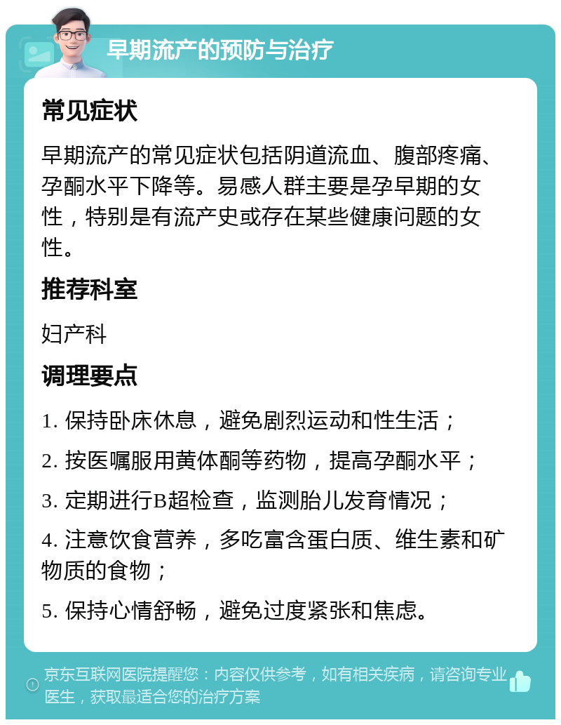 早期流产的预防与治疗 常见症状 早期流产的常见症状包括阴道流血、腹部疼痛、孕酮水平下降等。易感人群主要是孕早期的女性，特别是有流产史或存在某些健康问题的女性。 推荐科室 妇产科 调理要点 1. 保持卧床休息，避免剧烈运动和性生活； 2. 按医嘱服用黄体酮等药物，提高孕酮水平； 3. 定期进行B超检查，监测胎儿发育情况； 4. 注意饮食营养，多吃富含蛋白质、维生素和矿物质的食物； 5. 保持心情舒畅，避免过度紧张和焦虑。