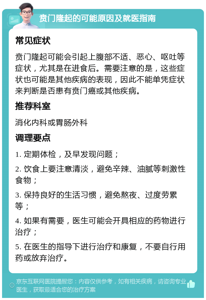 贲门隆起的可能原因及就医指南 常见症状 贲门隆起可能会引起上腹部不适、恶心、呕吐等症状，尤其是在进食后。需要注意的是，这些症状也可能是其他疾病的表现，因此不能单凭症状来判断是否患有贲门癌或其他疾病。 推荐科室 消化内科或胃肠外科 调理要点 1. 定期体检，及早发现问题； 2. 饮食上要注意清淡，避免辛辣、油腻等刺激性食物； 3. 保持良好的生活习惯，避免熬夜、过度劳累等； 4. 如果有需要，医生可能会开具相应的药物进行治疗； 5. 在医生的指导下进行治疗和康复，不要自行用药或放弃治疗。