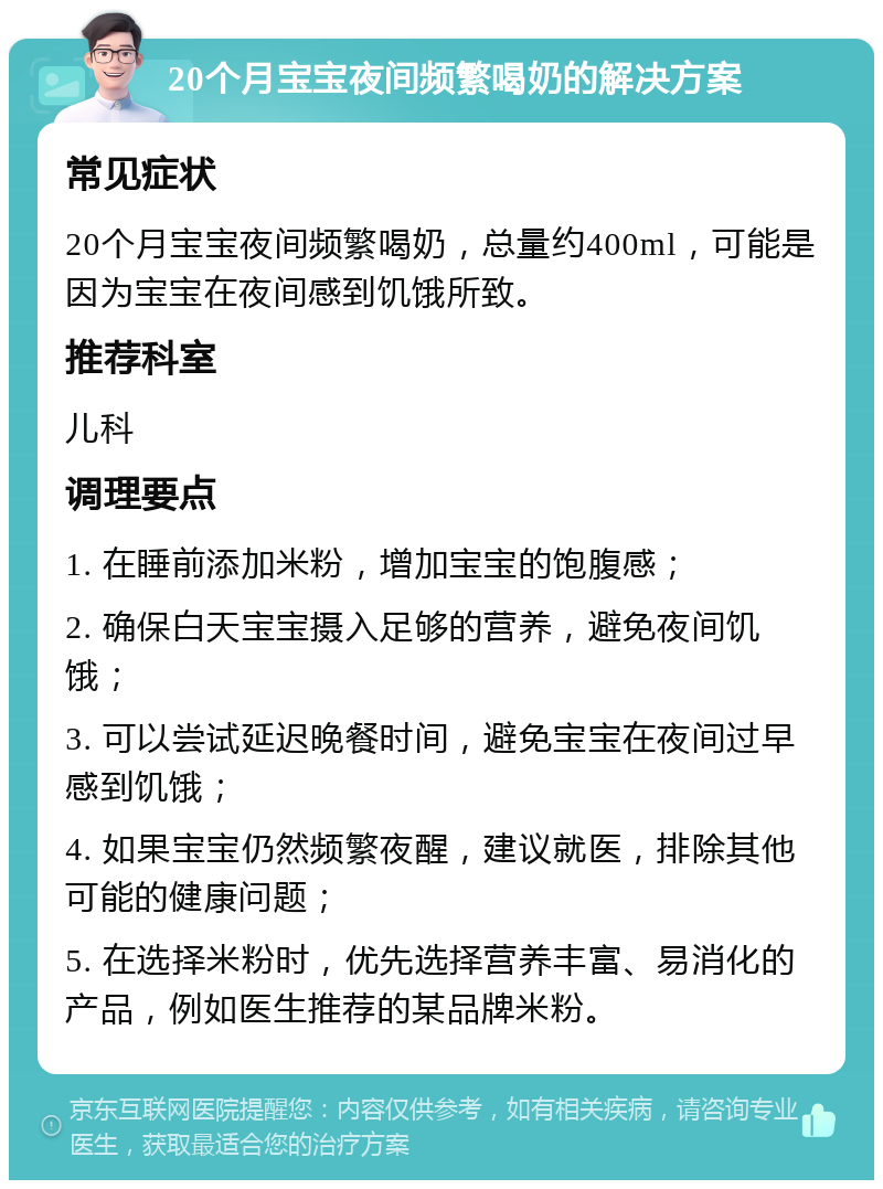 20个月宝宝夜间频繁喝奶的解决方案 常见症状 20个月宝宝夜间频繁喝奶，总量约400ml，可能是因为宝宝在夜间感到饥饿所致。 推荐科室 儿科 调理要点 1. 在睡前添加米粉，增加宝宝的饱腹感； 2. 确保白天宝宝摄入足够的营养，避免夜间饥饿； 3. 可以尝试延迟晚餐时间，避免宝宝在夜间过早感到饥饿； 4. 如果宝宝仍然频繁夜醒，建议就医，排除其他可能的健康问题； 5. 在选择米粉时，优先选择营养丰富、易消化的产品，例如医生推荐的某品牌米粉。