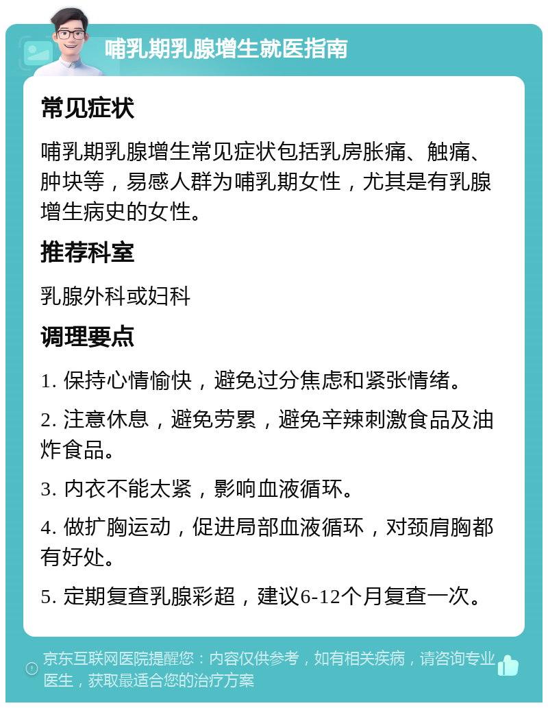 哺乳期乳腺增生就医指南 常见症状 哺乳期乳腺增生常见症状包括乳房胀痛、触痛、肿块等，易感人群为哺乳期女性，尤其是有乳腺增生病史的女性。 推荐科室 乳腺外科或妇科 调理要点 1. 保持心情愉快，避免过分焦虑和紧张情绪。 2. 注意休息，避免劳累，避免辛辣刺激食品及油炸食品。 3. 内衣不能太紧，影响血液循环。 4. 做扩胸运动，促进局部血液循环，对颈肩胸都有好处。 5. 定期复查乳腺彩超，建议6-12个月复查一次。