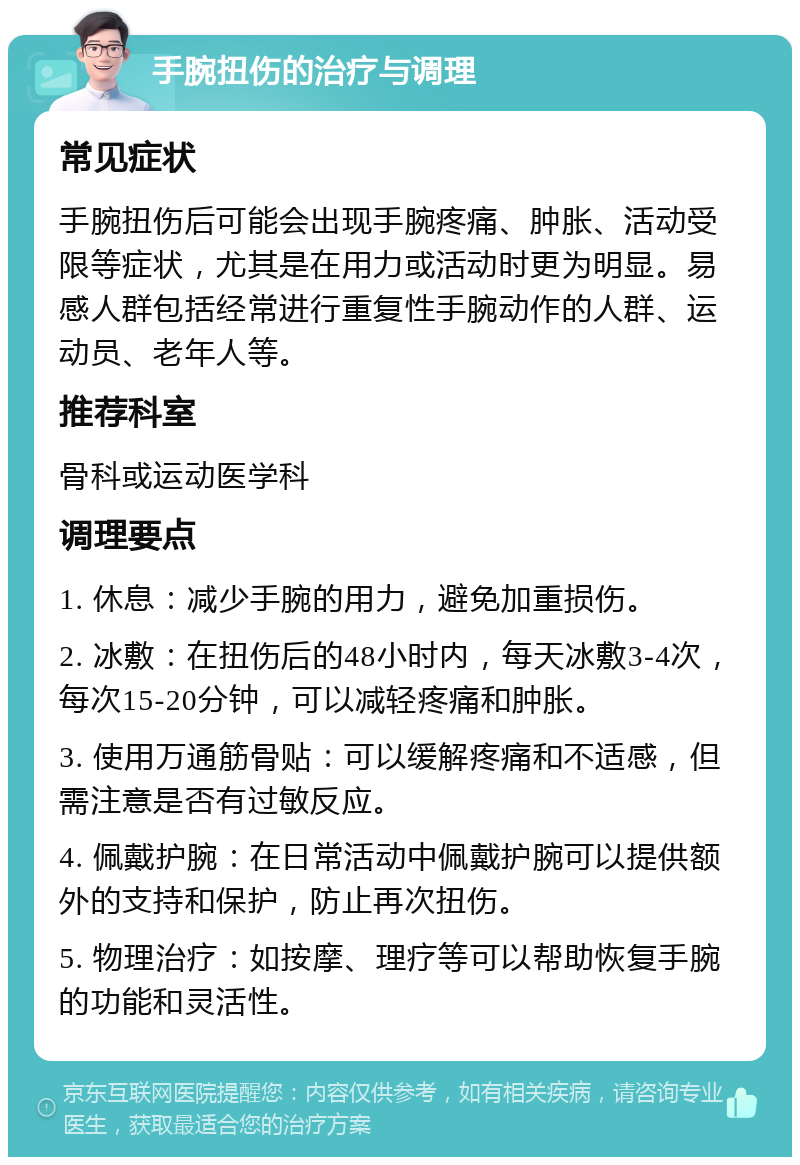 手腕扭伤的治疗与调理 常见症状 手腕扭伤后可能会出现手腕疼痛、肿胀、活动受限等症状，尤其是在用力或活动时更为明显。易感人群包括经常进行重复性手腕动作的人群、运动员、老年人等。 推荐科室 骨科或运动医学科 调理要点 1. 休息：减少手腕的用力，避免加重损伤。 2. 冰敷：在扭伤后的48小时内，每天冰敷3-4次，每次15-20分钟，可以减轻疼痛和肿胀。 3. 使用万通筋骨贴：可以缓解疼痛和不适感，但需注意是否有过敏反应。 4. 佩戴护腕：在日常活动中佩戴护腕可以提供额外的支持和保护，防止再次扭伤。 5. 物理治疗：如按摩、理疗等可以帮助恢复手腕的功能和灵活性。