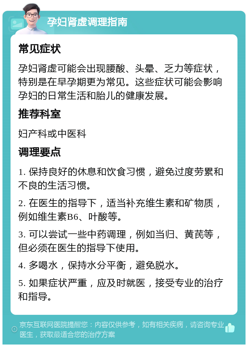 孕妇肾虚调理指南 常见症状 孕妇肾虚可能会出现腰酸、头晕、乏力等症状，特别是在早孕期更为常见。这些症状可能会影响孕妇的日常生活和胎儿的健康发展。 推荐科室 妇产科或中医科 调理要点 1. 保持良好的休息和饮食习惯，避免过度劳累和不良的生活习惯。 2. 在医生的指导下，适当补充维生素和矿物质，例如维生素B6、叶酸等。 3. 可以尝试一些中药调理，例如当归、黄芪等，但必须在医生的指导下使用。 4. 多喝水，保持水分平衡，避免脱水。 5. 如果症状严重，应及时就医，接受专业的治疗和指导。