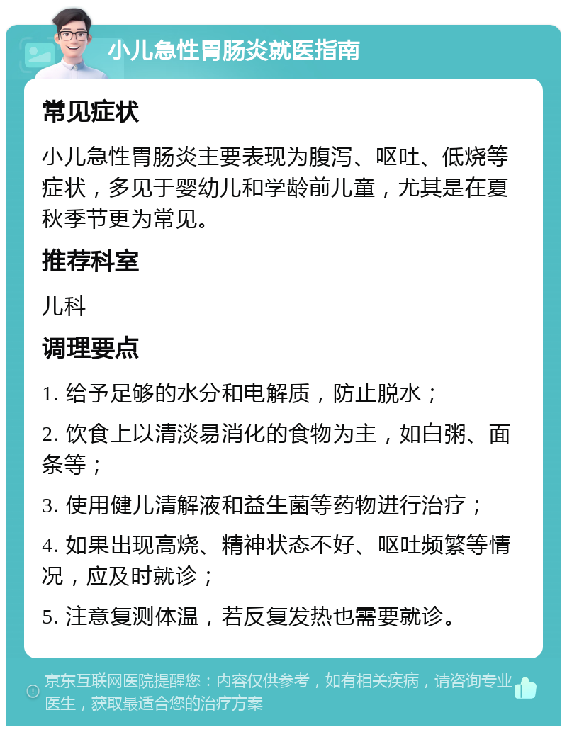 小儿急性胃肠炎就医指南 常见症状 小儿急性胃肠炎主要表现为腹泻、呕吐、低烧等症状，多见于婴幼儿和学龄前儿童，尤其是在夏秋季节更为常见。 推荐科室 儿科 调理要点 1. 给予足够的水分和电解质，防止脱水； 2. 饮食上以清淡易消化的食物为主，如白粥、面条等； 3. 使用健儿清解液和益生菌等药物进行治疗； 4. 如果出现高烧、精神状态不好、呕吐频繁等情况，应及时就诊； 5. 注意复测体温，若反复发热也需要就诊。