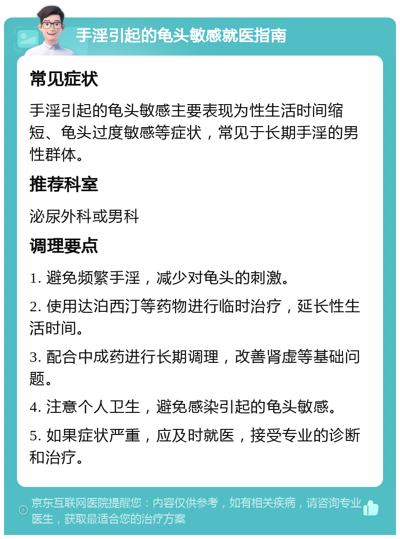 手淫引起的龟头敏感就医指南 常见症状 手淫引起的龟头敏感主要表现为性生活时间缩短、龟头过度敏感等症状，常见于长期手淫的男性群体。 推荐科室 泌尿外科或男科 调理要点 1. 避免频繁手淫，减少对龟头的刺激。 2. 使用达泊西汀等药物进行临时治疗，延长性生活时间。 3. 配合中成药进行长期调理，改善肾虚等基础问题。 4. 注意个人卫生，避免感染引起的龟头敏感。 5. 如果症状严重，应及时就医，接受专业的诊断和治疗。