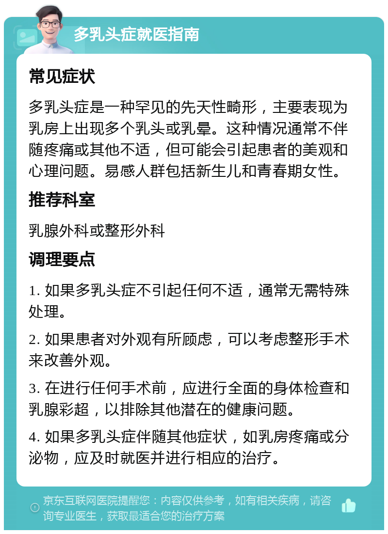 多乳头症就医指南 常见症状 多乳头症是一种罕见的先天性畸形，主要表现为乳房上出现多个乳头或乳晕。这种情况通常不伴随疼痛或其他不适，但可能会引起患者的美观和心理问题。易感人群包括新生儿和青春期女性。 推荐科室 乳腺外科或整形外科 调理要点 1. 如果多乳头症不引起任何不适，通常无需特殊处理。 2. 如果患者对外观有所顾虑，可以考虑整形手术来改善外观。 3. 在进行任何手术前，应进行全面的身体检查和乳腺彩超，以排除其他潜在的健康问题。 4. 如果多乳头症伴随其他症状，如乳房疼痛或分泌物，应及时就医并进行相应的治疗。