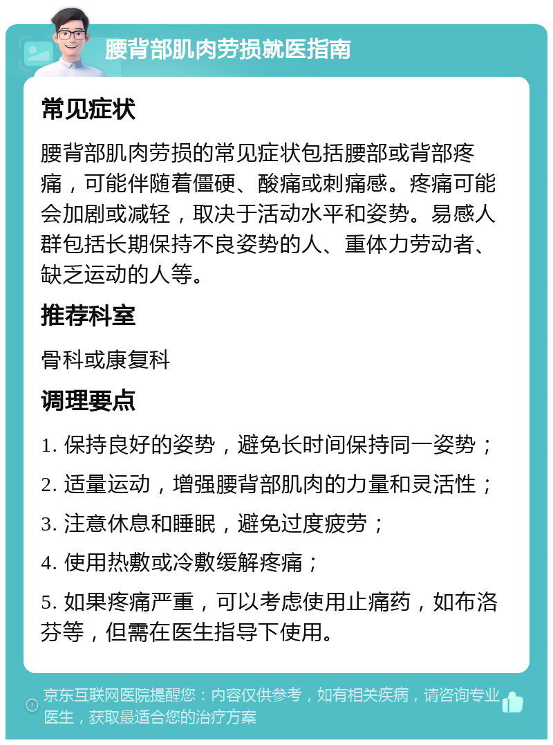 腰背部肌肉劳损就医指南 常见症状 腰背部肌肉劳损的常见症状包括腰部或背部疼痛，可能伴随着僵硬、酸痛或刺痛感。疼痛可能会加剧或减轻，取决于活动水平和姿势。易感人群包括长期保持不良姿势的人、重体力劳动者、缺乏运动的人等。 推荐科室 骨科或康复科 调理要点 1. 保持良好的姿势，避免长时间保持同一姿势； 2. 适量运动，增强腰背部肌肉的力量和灵活性； 3. 注意休息和睡眠，避免过度疲劳； 4. 使用热敷或冷敷缓解疼痛； 5. 如果疼痛严重，可以考虑使用止痛药，如布洛芬等，但需在医生指导下使用。