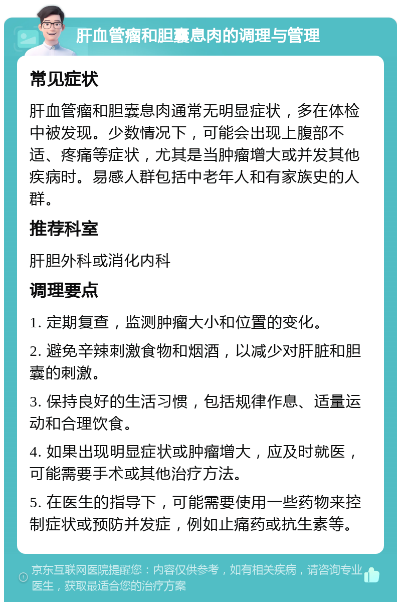 肝血管瘤和胆囊息肉的调理与管理 常见症状 肝血管瘤和胆囊息肉通常无明显症状，多在体检中被发现。少数情况下，可能会出现上腹部不适、疼痛等症状，尤其是当肿瘤增大或并发其他疾病时。易感人群包括中老年人和有家族史的人群。 推荐科室 肝胆外科或消化内科 调理要点 1. 定期复查，监测肿瘤大小和位置的变化。 2. 避免辛辣刺激食物和烟酒，以减少对肝脏和胆囊的刺激。 3. 保持良好的生活习惯，包括规律作息、适量运动和合理饮食。 4. 如果出现明显症状或肿瘤增大，应及时就医，可能需要手术或其他治疗方法。 5. 在医生的指导下，可能需要使用一些药物来控制症状或预防并发症，例如止痛药或抗生素等。