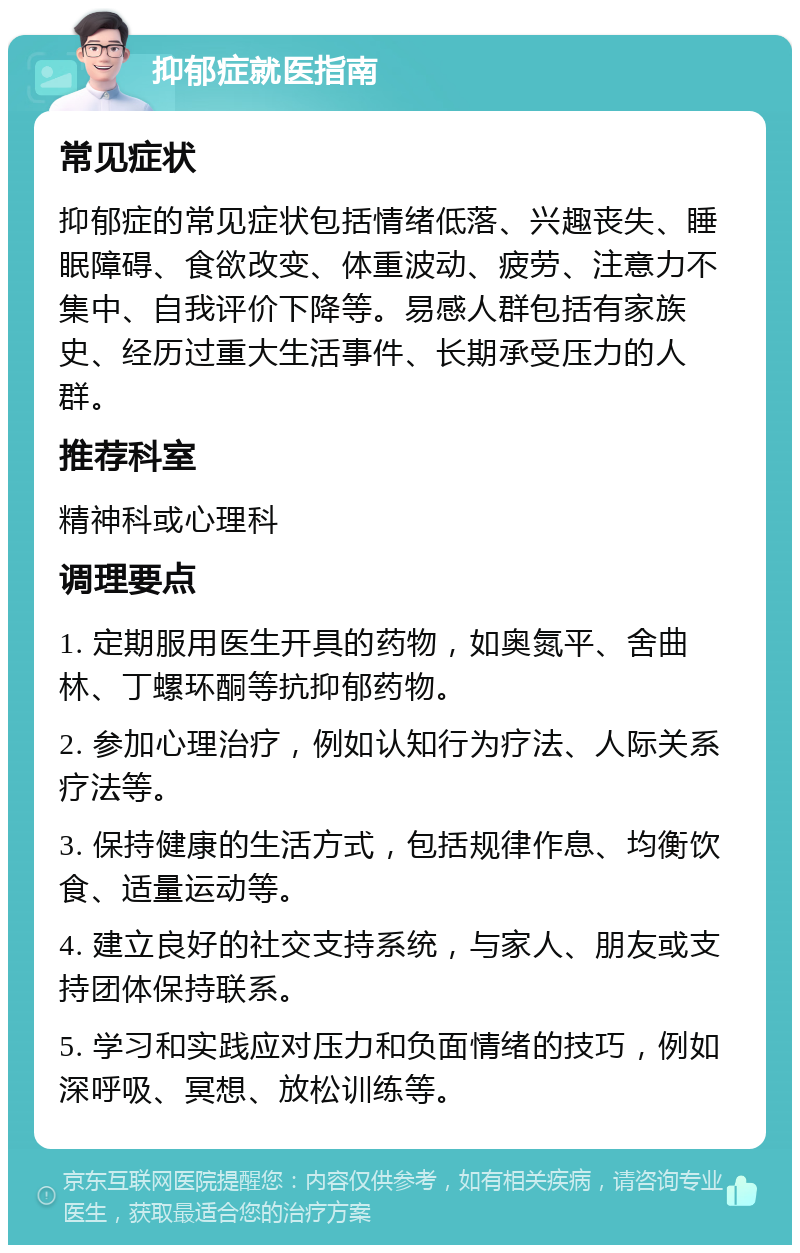 抑郁症就医指南 常见症状 抑郁症的常见症状包括情绪低落、兴趣丧失、睡眠障碍、食欲改变、体重波动、疲劳、注意力不集中、自我评价下降等。易感人群包括有家族史、经历过重大生活事件、长期承受压力的人群。 推荐科室 精神科或心理科 调理要点 1. 定期服用医生开具的药物，如奥氮平、舍曲林、丁螺环酮等抗抑郁药物。 2. 参加心理治疗，例如认知行为疗法、人际关系疗法等。 3. 保持健康的生活方式，包括规律作息、均衡饮食、适量运动等。 4. 建立良好的社交支持系统，与家人、朋友或支持团体保持联系。 5. 学习和实践应对压力和负面情绪的技巧，例如深呼吸、冥想、放松训练等。