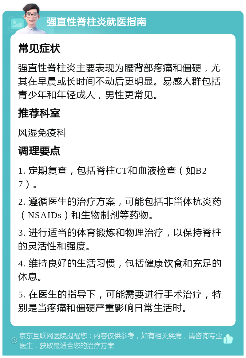 强直性脊柱炎就医指南 常见症状 强直性脊柱炎主要表现为腰背部疼痛和僵硬，尤其在早晨或长时间不动后更明显。易感人群包括青少年和年轻成人，男性更常见。 推荐科室 风湿免疫科 调理要点 1. 定期复查，包括脊柱CT和血液检查（如B27）。 2. 遵循医生的治疗方案，可能包括非甾体抗炎药（NSAIDs）和生物制剂等药物。 3. 进行适当的体育锻炼和物理治疗，以保持脊柱的灵活性和强度。 4. 维持良好的生活习惯，包括健康饮食和充足的休息。 5. 在医生的指导下，可能需要进行手术治疗，特别是当疼痛和僵硬严重影响日常生活时。