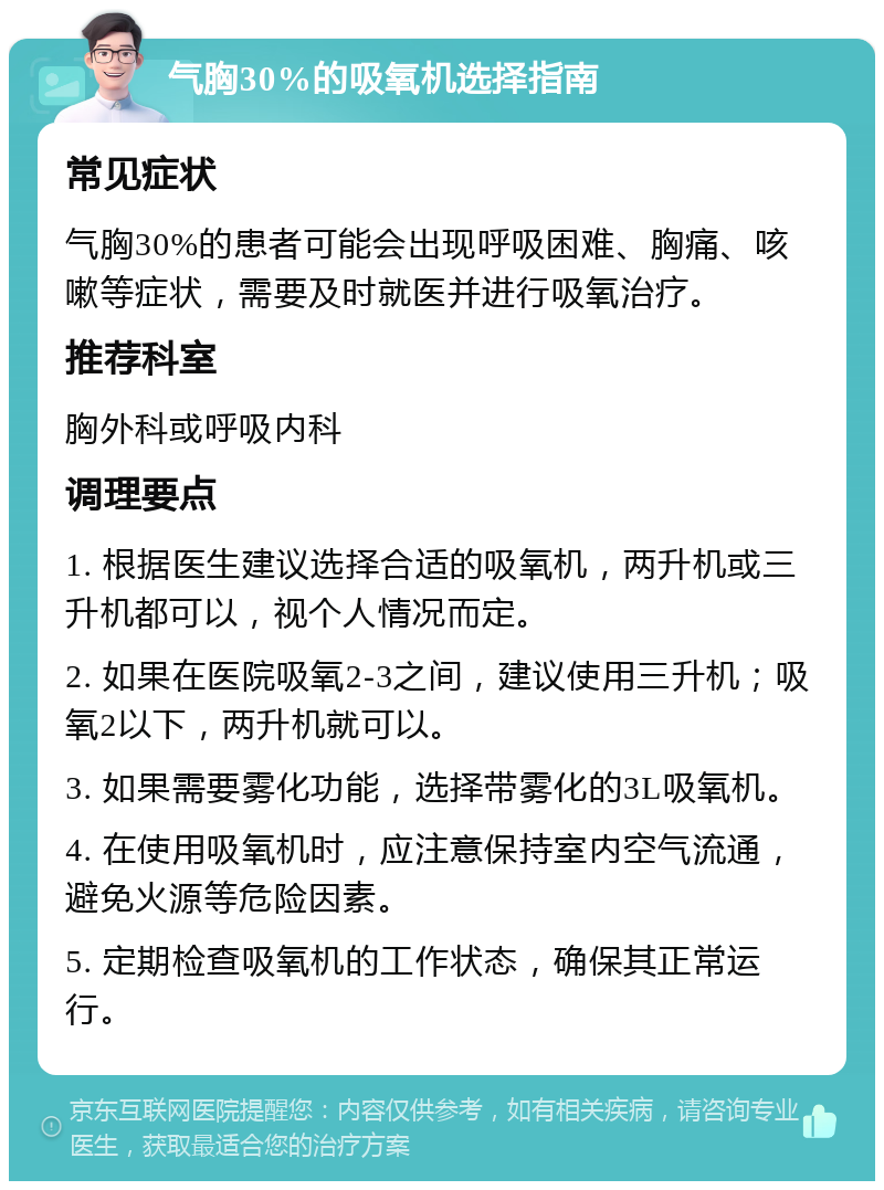 气胸30%的吸氧机选择指南 常见症状 气胸30%的患者可能会出现呼吸困难、胸痛、咳嗽等症状，需要及时就医并进行吸氧治疗。 推荐科室 胸外科或呼吸内科 调理要点 1. 根据医生建议选择合适的吸氧机，两升机或三升机都可以，视个人情况而定。 2. 如果在医院吸氧2-3之间，建议使用三升机；吸氧2以下，两升机就可以。 3. 如果需要雾化功能，选择带雾化的3L吸氧机。 4. 在使用吸氧机时，应注意保持室内空气流通，避免火源等危险因素。 5. 定期检查吸氧机的工作状态，确保其正常运行。