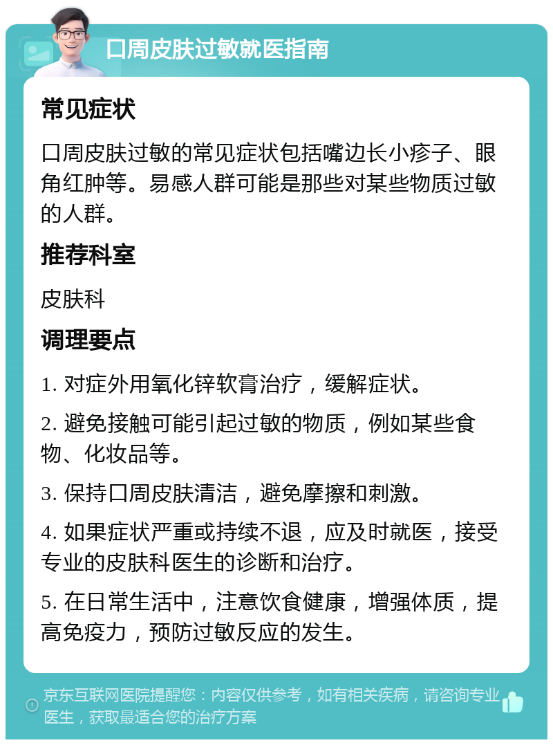 口周皮肤过敏就医指南 常见症状 口周皮肤过敏的常见症状包括嘴边长小疹子、眼角红肿等。易感人群可能是那些对某些物质过敏的人群。 推荐科室 皮肤科 调理要点 1. 对症外用氧化锌软膏治疗，缓解症状。 2. 避免接触可能引起过敏的物质，例如某些食物、化妆品等。 3. 保持口周皮肤清洁，避免摩擦和刺激。 4. 如果症状严重或持续不退，应及时就医，接受专业的皮肤科医生的诊断和治疗。 5. 在日常生活中，注意饮食健康，增强体质，提高免疫力，预防过敏反应的发生。