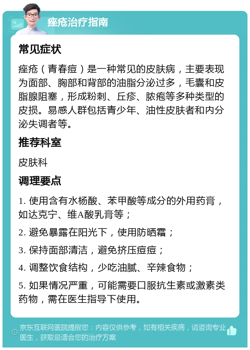 痤疮治疗指南 常见症状 痤疮（青春痘）是一种常见的皮肤病，主要表现为面部、胸部和背部的油脂分泌过多，毛囊和皮脂腺阻塞，形成粉刺、丘疹、脓疱等多种类型的皮损。易感人群包括青少年、油性皮肤者和内分泌失调者等。 推荐科室 皮肤科 调理要点 1. 使用含有水杨酸、苯甲酸等成分的外用药膏，如达克宁、维A酸乳膏等； 2. 避免暴露在阳光下，使用防晒霜； 3. 保持面部清洁，避免挤压痘痘； 4. 调整饮食结构，少吃油腻、辛辣食物； 5. 如果情况严重，可能需要口服抗生素或激素类药物，需在医生指导下使用。