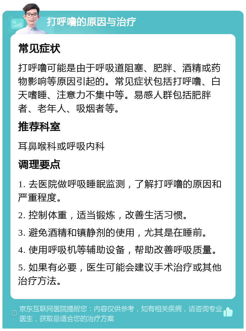 打呼噜的原因与治疗 常见症状 打呼噜可能是由于呼吸道阻塞、肥胖、酒精或药物影响等原因引起的。常见症状包括打呼噜、白天嗜睡、注意力不集中等。易感人群包括肥胖者、老年人、吸烟者等。 推荐科室 耳鼻喉科或呼吸内科 调理要点 1. 去医院做呼吸睡眠监测，了解打呼噜的原因和严重程度。 2. 控制体重，适当锻炼，改善生活习惯。 3. 避免酒精和镇静剂的使用，尤其是在睡前。 4. 使用呼吸机等辅助设备，帮助改善呼吸质量。 5. 如果有必要，医生可能会建议手术治疗或其他治疗方法。