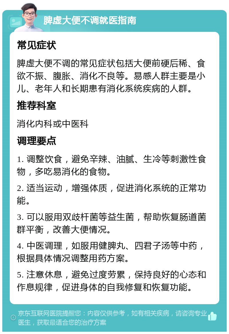 脾虚大便不调就医指南 常见症状 脾虚大便不调的常见症状包括大便前硬后稀、食欲不振、腹胀、消化不良等。易感人群主要是小儿、老年人和长期患有消化系统疾病的人群。 推荐科室 消化内科或中医科 调理要点 1. 调整饮食，避免辛辣、油腻、生冷等刺激性食物，多吃易消化的食物。 2. 适当运动，增强体质，促进消化系统的正常功能。 3. 可以服用双歧杆菌等益生菌，帮助恢复肠道菌群平衡，改善大便情况。 4. 中医调理，如服用健脾丸、四君子汤等中药，根据具体情况调整用药方案。 5. 注意休息，避免过度劳累，保持良好的心态和作息规律，促进身体的自我修复和恢复功能。