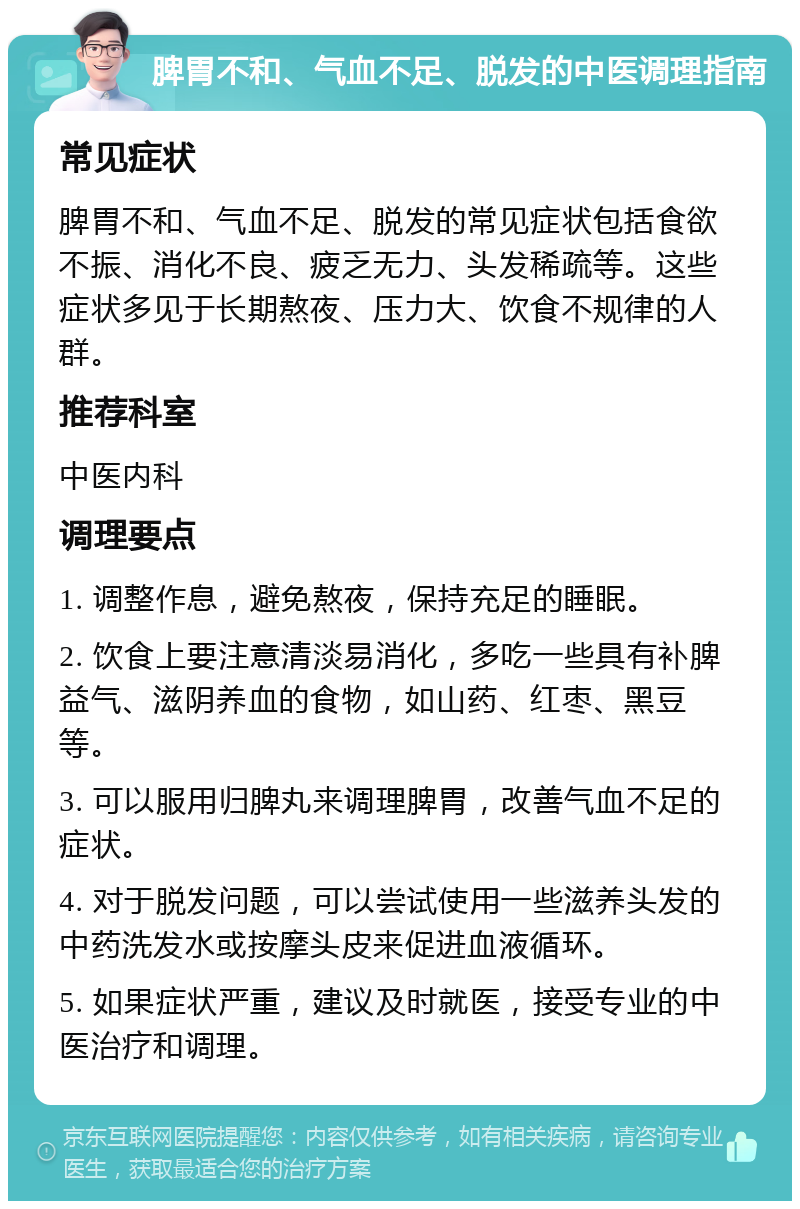 脾胃不和、气血不足、脱发的中医调理指南 常见症状 脾胃不和、气血不足、脱发的常见症状包括食欲不振、消化不良、疲乏无力、头发稀疏等。这些症状多见于长期熬夜、压力大、饮食不规律的人群。 推荐科室 中医内科 调理要点 1. 调整作息，避免熬夜，保持充足的睡眠。 2. 饮食上要注意清淡易消化，多吃一些具有补脾益气、滋阴养血的食物，如山药、红枣、黑豆等。 3. 可以服用归脾丸来调理脾胃，改善气血不足的症状。 4. 对于脱发问题，可以尝试使用一些滋养头发的中药洗发水或按摩头皮来促进血液循环。 5. 如果症状严重，建议及时就医，接受专业的中医治疗和调理。