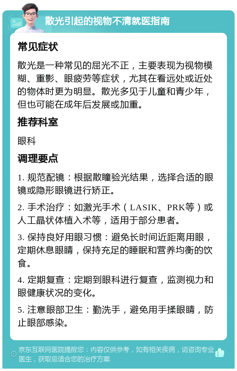 散光引起的视物不清就医指南 常见症状 散光是一种常见的屈光不正，主要表现为视物模糊、重影、眼疲劳等症状，尤其在看远处或近处的物体时更为明显。散光多见于儿童和青少年，但也可能在成年后发展或加重。 推荐科室 眼科 调理要点 1. 规范配镜：根据散瞳验光结果，选择合适的眼镜或隐形眼镜进行矫正。 2. 手术治疗：如激光手术（LASIK、PRK等）或人工晶状体植入术等，适用于部分患者。 3. 保持良好用眼习惯：避免长时间近距离用眼，定期休息眼睛，保持充足的睡眠和营养均衡的饮食。 4. 定期复查：定期到眼科进行复查，监测视力和眼健康状况的变化。 5. 注意眼部卫生：勤洗手，避免用手揉眼睛，防止眼部感染。