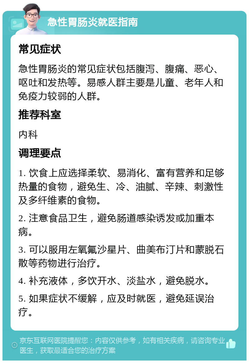 急性胃肠炎就医指南 常见症状 急性胃肠炎的常见症状包括腹泻、腹痛、恶心、呕吐和发热等。易感人群主要是儿童、老年人和免疫力较弱的人群。 推荐科室 内科 调理要点 1. 饮食上应选择柔软、易消化、富有营养和足够热量的食物，避免生、冷、油腻、辛辣、刺激性及多纤维素的食物。 2. 注意食品卫生，避免肠道感染诱发或加重本病。 3. 可以服用左氧氟沙星片、曲美布汀片和蒙脱石散等药物进行治疗。 4. 补充液体，多饮开水、淡盐水，避免脱水。 5. 如果症状不缓解，应及时就医，避免延误治疗。