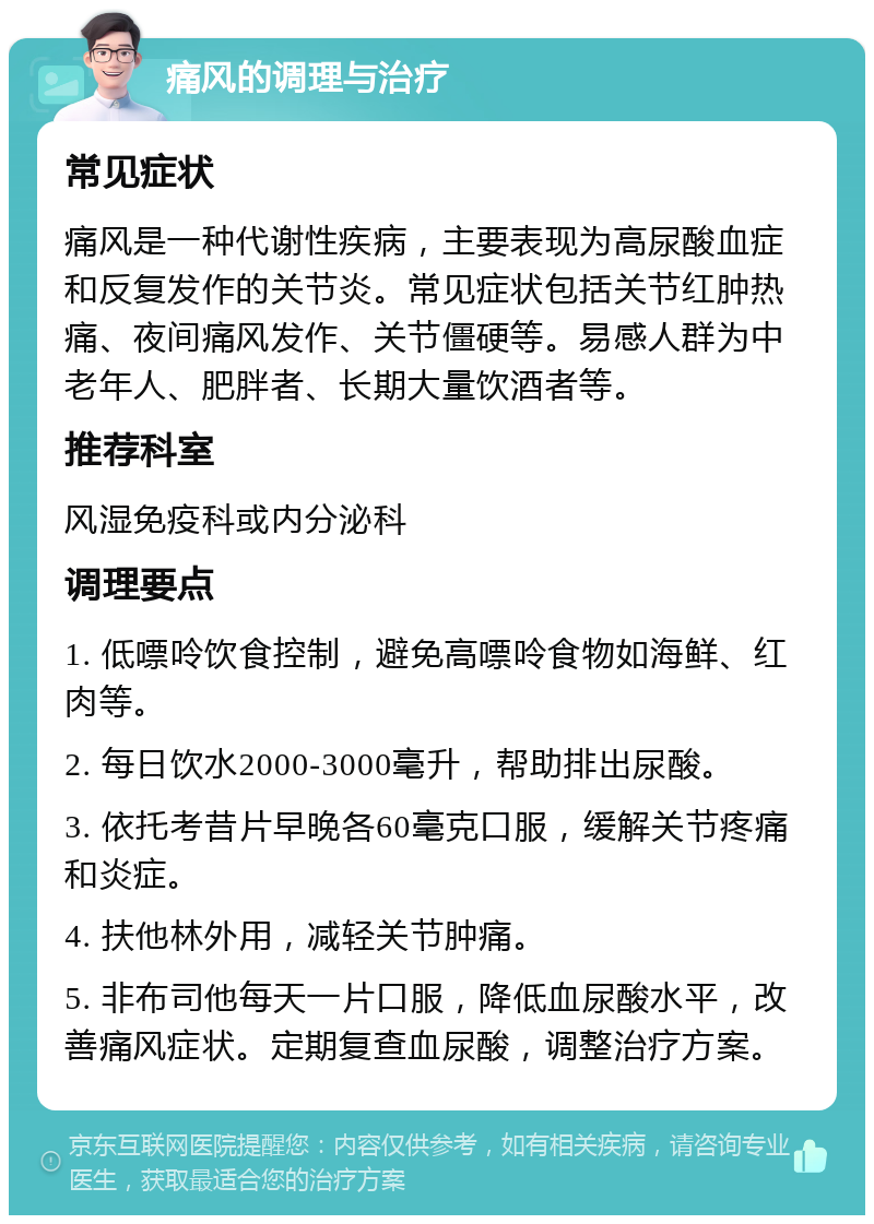 痛风的调理与治疗 常见症状 痛风是一种代谢性疾病，主要表现为高尿酸血症和反复发作的关节炎。常见症状包括关节红肿热痛、夜间痛风发作、关节僵硬等。易感人群为中老年人、肥胖者、长期大量饮酒者等。 推荐科室 风湿免疫科或内分泌科 调理要点 1. 低嘌呤饮食控制，避免高嘌呤食物如海鲜、红肉等。 2. 每日饮水2000-3000毫升，帮助排出尿酸。 3. 依托考昔片早晚各60毫克口服，缓解关节疼痛和炎症。 4. 扶他林外用，减轻关节肿痛。 5. 非布司他每天一片口服，降低血尿酸水平，改善痛风症状。定期复查血尿酸，调整治疗方案。