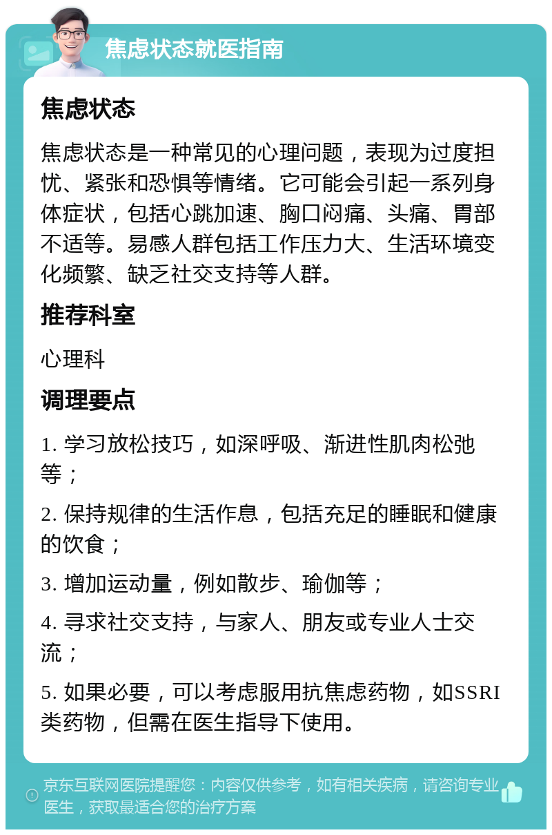 焦虑状态就医指南 焦虑状态 焦虑状态是一种常见的心理问题，表现为过度担忧、紧张和恐惧等情绪。它可能会引起一系列身体症状，包括心跳加速、胸口闷痛、头痛、胃部不适等。易感人群包括工作压力大、生活环境变化频繁、缺乏社交支持等人群。 推荐科室 心理科 调理要点 1. 学习放松技巧，如深呼吸、渐进性肌肉松弛等； 2. 保持规律的生活作息，包括充足的睡眠和健康的饮食； 3. 增加运动量，例如散步、瑜伽等； 4. 寻求社交支持，与家人、朋友或专业人士交流； 5. 如果必要，可以考虑服用抗焦虑药物，如SSRI类药物，但需在医生指导下使用。