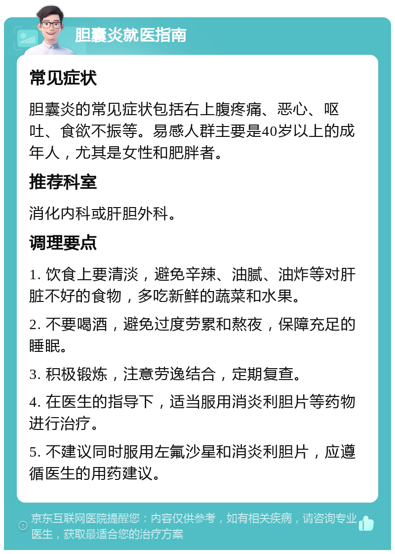 胆囊炎就医指南 常见症状 胆囊炎的常见症状包括右上腹疼痛、恶心、呕吐、食欲不振等。易感人群主要是40岁以上的成年人，尤其是女性和肥胖者。 推荐科室 消化内科或肝胆外科。 调理要点 1. 饮食上要清淡，避免辛辣、油腻、油炸等对肝脏不好的食物，多吃新鲜的蔬菜和水果。 2. 不要喝酒，避免过度劳累和熬夜，保障充足的睡眠。 3. 积极锻炼，注意劳逸结合，定期复查。 4. 在医生的指导下，适当服用消炎利胆片等药物进行治疗。 5. 不建议同时服用左氟沙星和消炎利胆片，应遵循医生的用药建议。