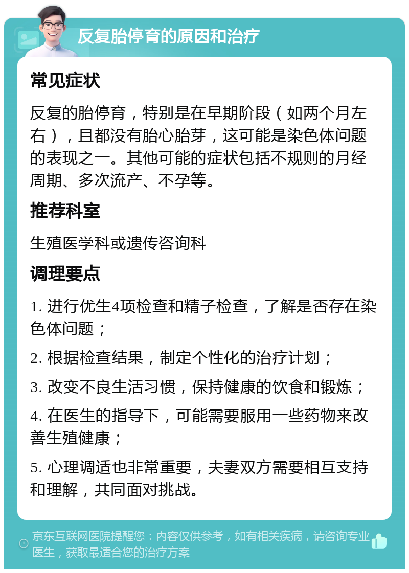 反复胎停育的原因和治疗 常见症状 反复的胎停育，特别是在早期阶段（如两个月左右），且都没有胎心胎芽，这可能是染色体问题的表现之一。其他可能的症状包括不规则的月经周期、多次流产、不孕等。 推荐科室 生殖医学科或遗传咨询科 调理要点 1. 进行优生4项检查和精子检查，了解是否存在染色体问题； 2. 根据检查结果，制定个性化的治疗计划； 3. 改变不良生活习惯，保持健康的饮食和锻炼； 4. 在医生的指导下，可能需要服用一些药物来改善生殖健康； 5. 心理调适也非常重要，夫妻双方需要相互支持和理解，共同面对挑战。