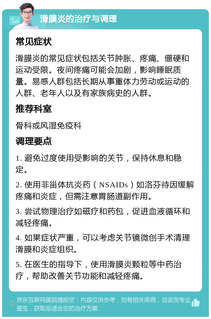 滑膜炎的治疗与调理 常见症状 滑膜炎的常见症状包括关节肿胀、疼痛、僵硬和运动受限。夜间疼痛可能会加剧，影响睡眠质量。易感人群包括长期从事重体力劳动或运动的人群、老年人以及有家族病史的人群。 推荐科室 骨科或风湿免疫科 调理要点 1. 避免过度使用受影响的关节，保持休息和稳定。 2. 使用非甾体抗炎药（NSAIDs）如洛芬待因缓解疼痛和炎症，但需注意胃肠道副作用。 3. 尝试物理治疗如磁疗和药包，促进血液循环和减轻疼痛。 4. 如果症状严重，可以考虑关节镜微创手术清理滑膜和炎症组织。 5. 在医生的指导下，使用滑膜炎颗粒等中药治疗，帮助改善关节功能和减轻疼痛。