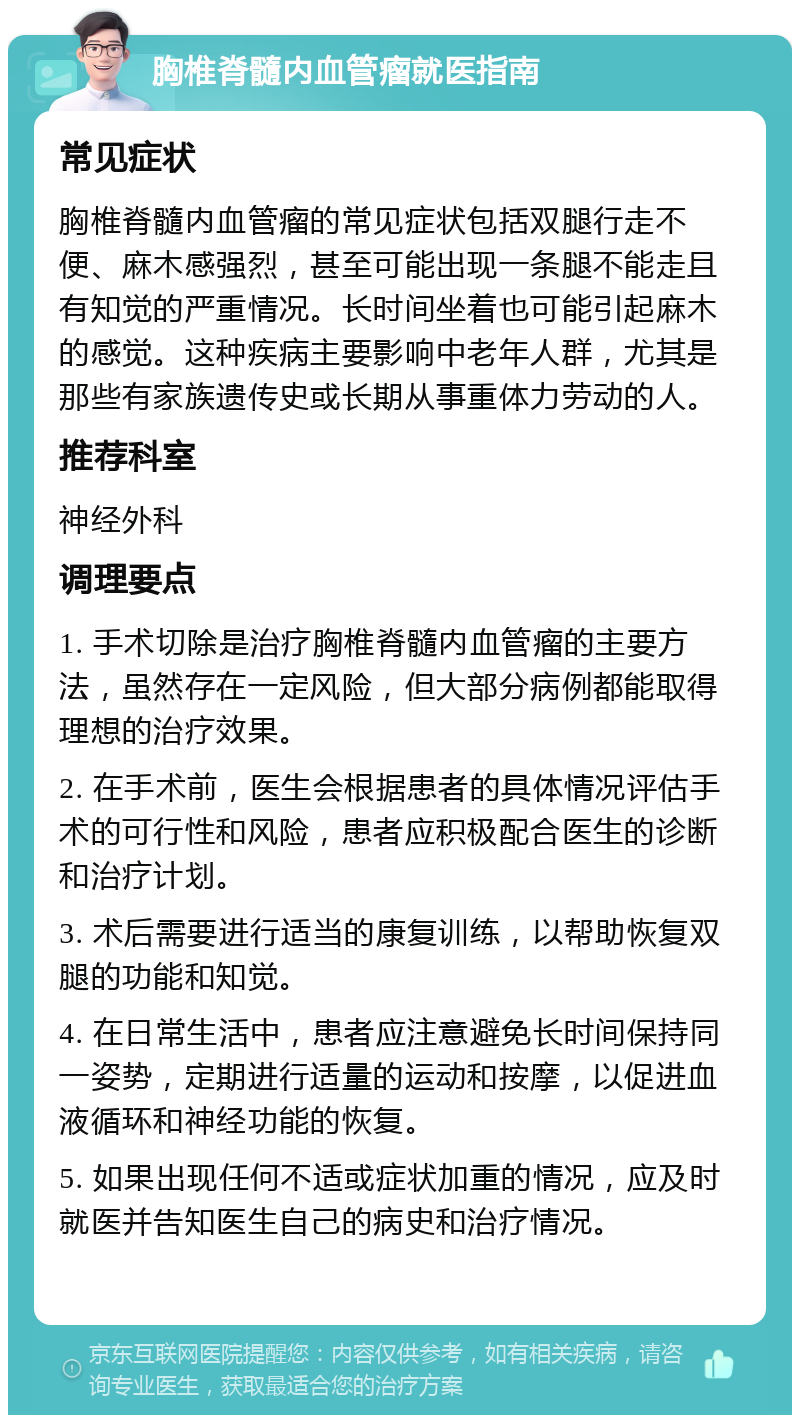 胸椎脊髓内血管瘤就医指南 常见症状 胸椎脊髓内血管瘤的常见症状包括双腿行走不便、麻木感强烈，甚至可能出现一条腿不能走且有知觉的严重情况。长时间坐着也可能引起麻木的感觉。这种疾病主要影响中老年人群，尤其是那些有家族遗传史或长期从事重体力劳动的人。 推荐科室 神经外科 调理要点 1. 手术切除是治疗胸椎脊髓内血管瘤的主要方法，虽然存在一定风险，但大部分病例都能取得理想的治疗效果。 2. 在手术前，医生会根据患者的具体情况评估手术的可行性和风险，患者应积极配合医生的诊断和治疗计划。 3. 术后需要进行适当的康复训练，以帮助恢复双腿的功能和知觉。 4. 在日常生活中，患者应注意避免长时间保持同一姿势，定期进行适量的运动和按摩，以促进血液循环和神经功能的恢复。 5. 如果出现任何不适或症状加重的情况，应及时就医并告知医生自己的病史和治疗情况。