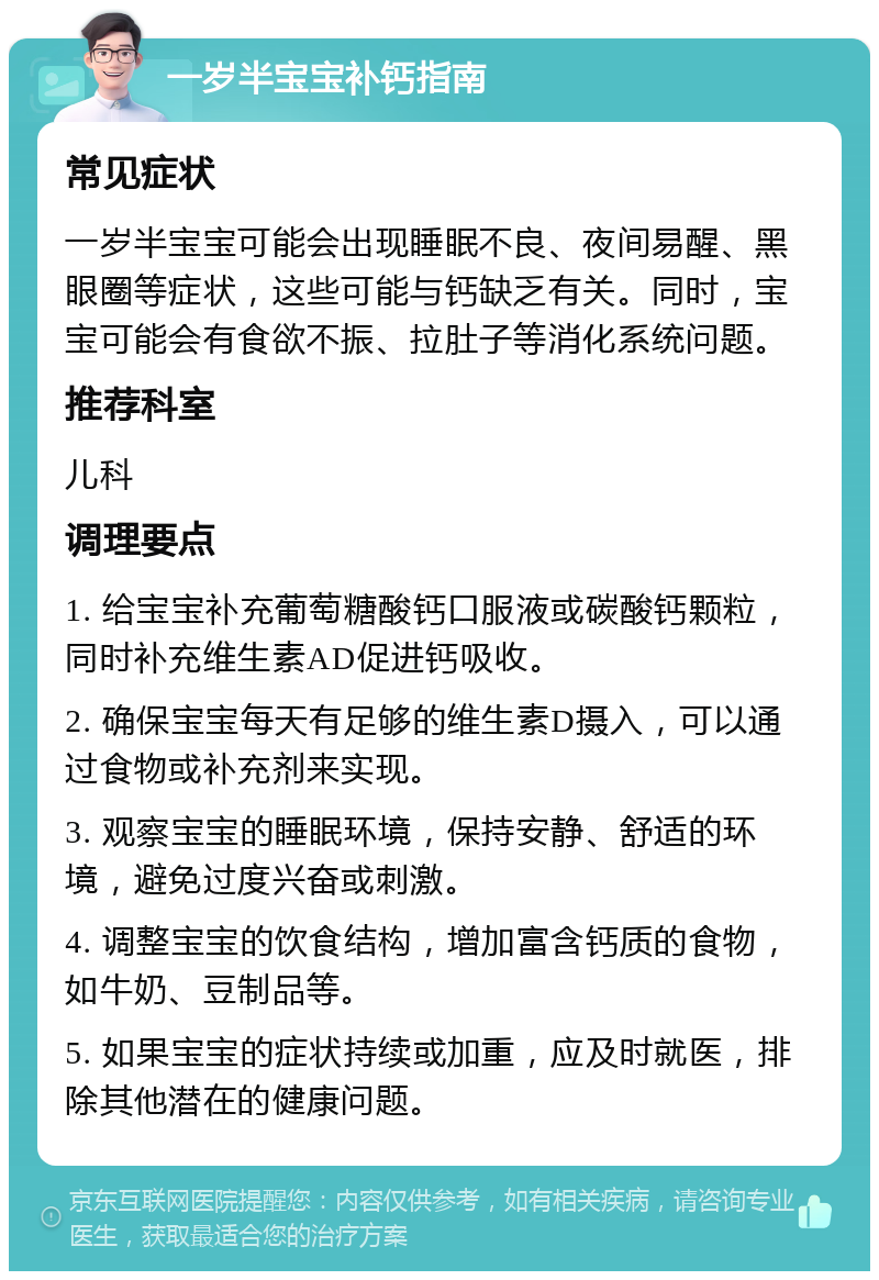 一岁半宝宝补钙指南 常见症状 一岁半宝宝可能会出现睡眠不良、夜间易醒、黑眼圈等症状，这些可能与钙缺乏有关。同时，宝宝可能会有食欲不振、拉肚子等消化系统问题。 推荐科室 儿科 调理要点 1. 给宝宝补充葡萄糖酸钙口服液或碳酸钙颗粒，同时补充维生素AD促进钙吸收。 2. 确保宝宝每天有足够的维生素D摄入，可以通过食物或补充剂来实现。 3. 观察宝宝的睡眠环境，保持安静、舒适的环境，避免过度兴奋或刺激。 4. 调整宝宝的饮食结构，增加富含钙质的食物，如牛奶、豆制品等。 5. 如果宝宝的症状持续或加重，应及时就医，排除其他潜在的健康问题。