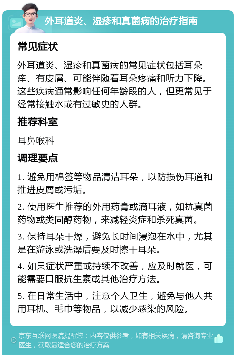 外耳道炎、湿疹和真菌病的治疗指南 常见症状 外耳道炎、湿疹和真菌病的常见症状包括耳朵痒、有皮屑、可能伴随着耳朵疼痛和听力下降。这些疾病通常影响任何年龄段的人，但更常见于经常接触水或有过敏史的人群。 推荐科室 耳鼻喉科 调理要点 1. 避免用棉签等物品清洁耳朵，以防损伤耳道和推进皮屑或污垢。 2. 使用医生推荐的外用药膏或滴耳液，如抗真菌药物或类固醇药物，来减轻炎症和杀死真菌。 3. 保持耳朵干燥，避免长时间浸泡在水中，尤其是在游泳或洗澡后要及时擦干耳朵。 4. 如果症状严重或持续不改善，应及时就医，可能需要口服抗生素或其他治疗方法。 5. 在日常生活中，注意个人卫生，避免与他人共用耳机、毛巾等物品，以减少感染的风险。