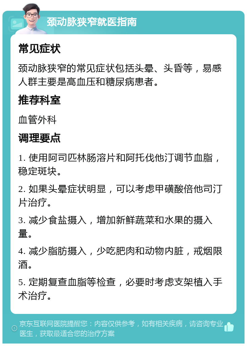 颈动脉狭窄就医指南 常见症状 颈动脉狭窄的常见症状包括头晕、头昏等，易感人群主要是高血压和糖尿病患者。 推荐科室 血管外科 调理要点 1. 使用阿司匹林肠溶片和阿托伐他汀调节血脂，稳定斑块。 2. 如果头晕症状明显，可以考虑甲磺酸倍他司汀片治疗。 3. 减少食盐摄入，增加新鲜蔬菜和水果的摄入量。 4. 减少脂肪摄入，少吃肥肉和动物内脏，戒烟限酒。 5. 定期复查血脂等检查，必要时考虑支架植入手术治疗。