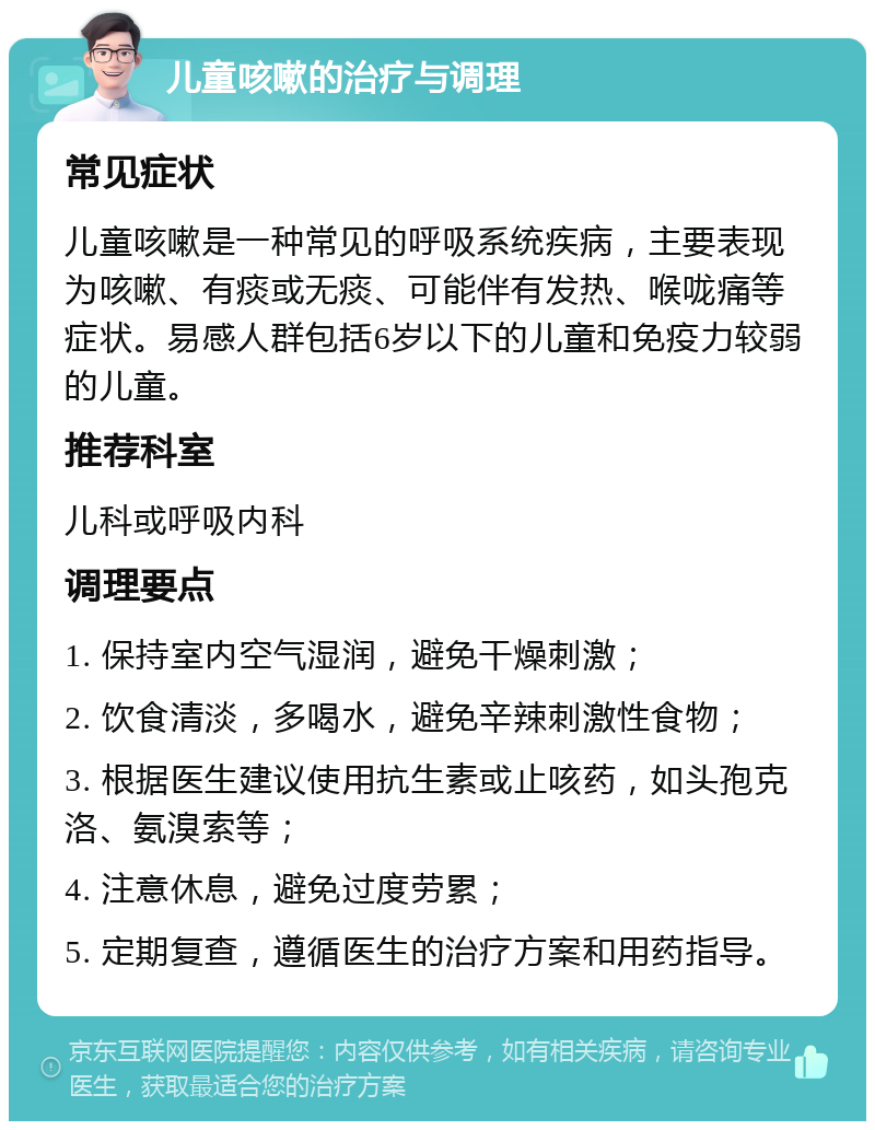 儿童咳嗽的治疗与调理 常见症状 儿童咳嗽是一种常见的呼吸系统疾病，主要表现为咳嗽、有痰或无痰、可能伴有发热、喉咙痛等症状。易感人群包括6岁以下的儿童和免疫力较弱的儿童。 推荐科室 儿科或呼吸内科 调理要点 1. 保持室内空气湿润，避免干燥刺激； 2. 饮食清淡，多喝水，避免辛辣刺激性食物； 3. 根据医生建议使用抗生素或止咳药，如头孢克洛、氨溴索等； 4. 注意休息，避免过度劳累； 5. 定期复查，遵循医生的治疗方案和用药指导。