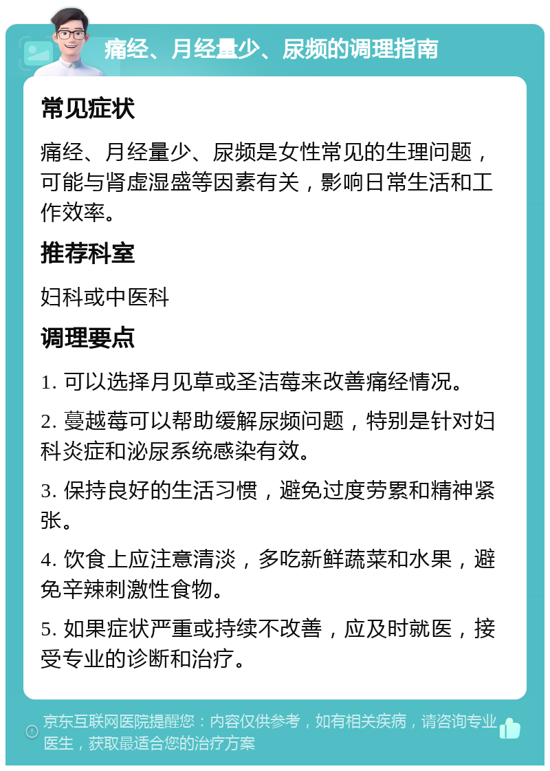 痛经、月经量少、尿频的调理指南 常见症状 痛经、月经量少、尿频是女性常见的生理问题，可能与肾虚湿盛等因素有关，影响日常生活和工作效率。 推荐科室 妇科或中医科 调理要点 1. 可以选择月见草或圣洁莓来改善痛经情况。 2. 蔓越莓可以帮助缓解尿频问题，特别是针对妇科炎症和泌尿系统感染有效。 3. 保持良好的生活习惯，避免过度劳累和精神紧张。 4. 饮食上应注意清淡，多吃新鲜蔬菜和水果，避免辛辣刺激性食物。 5. 如果症状严重或持续不改善，应及时就医，接受专业的诊断和治疗。