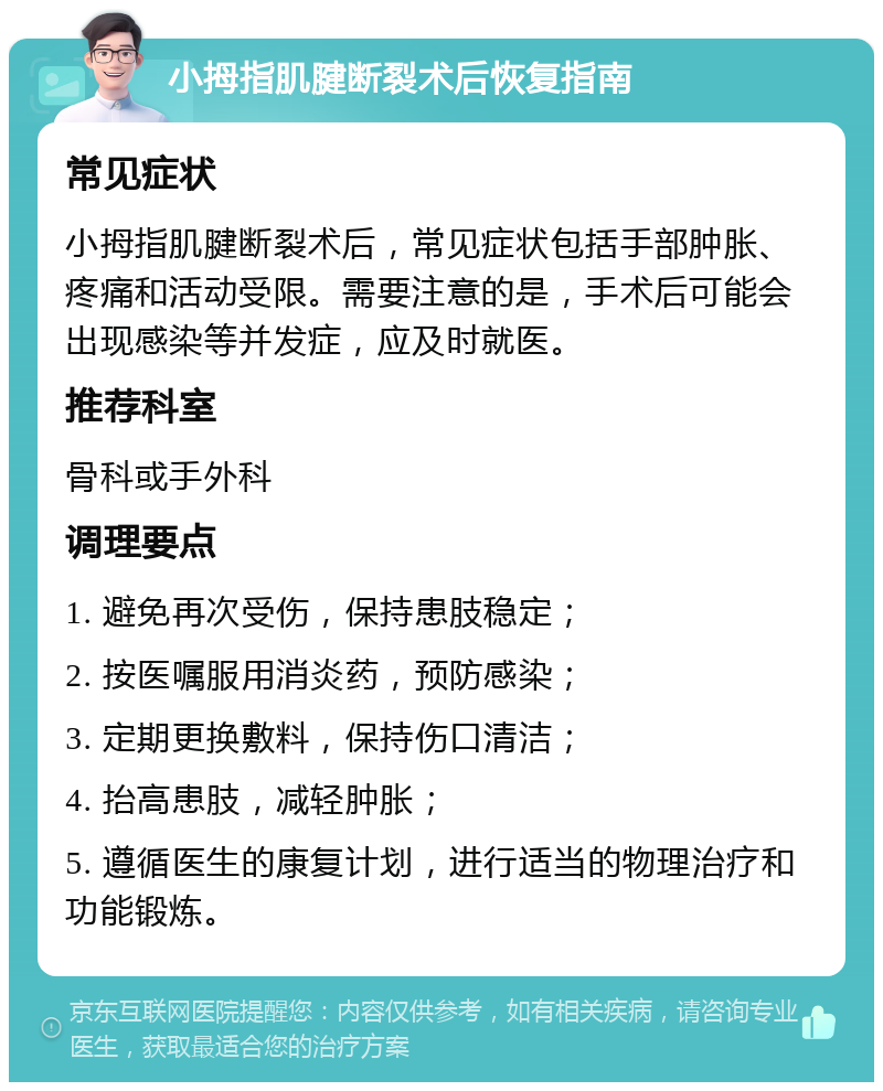 小拇指肌腱断裂术后恢复指南 常见症状 小拇指肌腱断裂术后，常见症状包括手部肿胀、疼痛和活动受限。需要注意的是，手术后可能会出现感染等并发症，应及时就医。 推荐科室 骨科或手外科 调理要点 1. 避免再次受伤，保持患肢稳定； 2. 按医嘱服用消炎药，预防感染； 3. 定期更换敷料，保持伤口清洁； 4. 抬高患肢，减轻肿胀； 5. 遵循医生的康复计划，进行适当的物理治疗和功能锻炼。