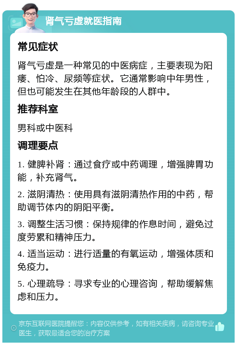 肾气亏虚就医指南 常见症状 肾气亏虚是一种常见的中医病症，主要表现为阳痿、怕冷、尿频等症状。它通常影响中年男性，但也可能发生在其他年龄段的人群中。 推荐科室 男科或中医科 调理要点 1. 健脾补肾：通过食疗或中药调理，增强脾胃功能，补充肾气。 2. 滋阴清热：使用具有滋阴清热作用的中药，帮助调节体内的阴阳平衡。 3. 调整生活习惯：保持规律的作息时间，避免过度劳累和精神压力。 4. 适当运动：进行适量的有氧运动，增强体质和免疫力。 5. 心理疏导：寻求专业的心理咨询，帮助缓解焦虑和压力。