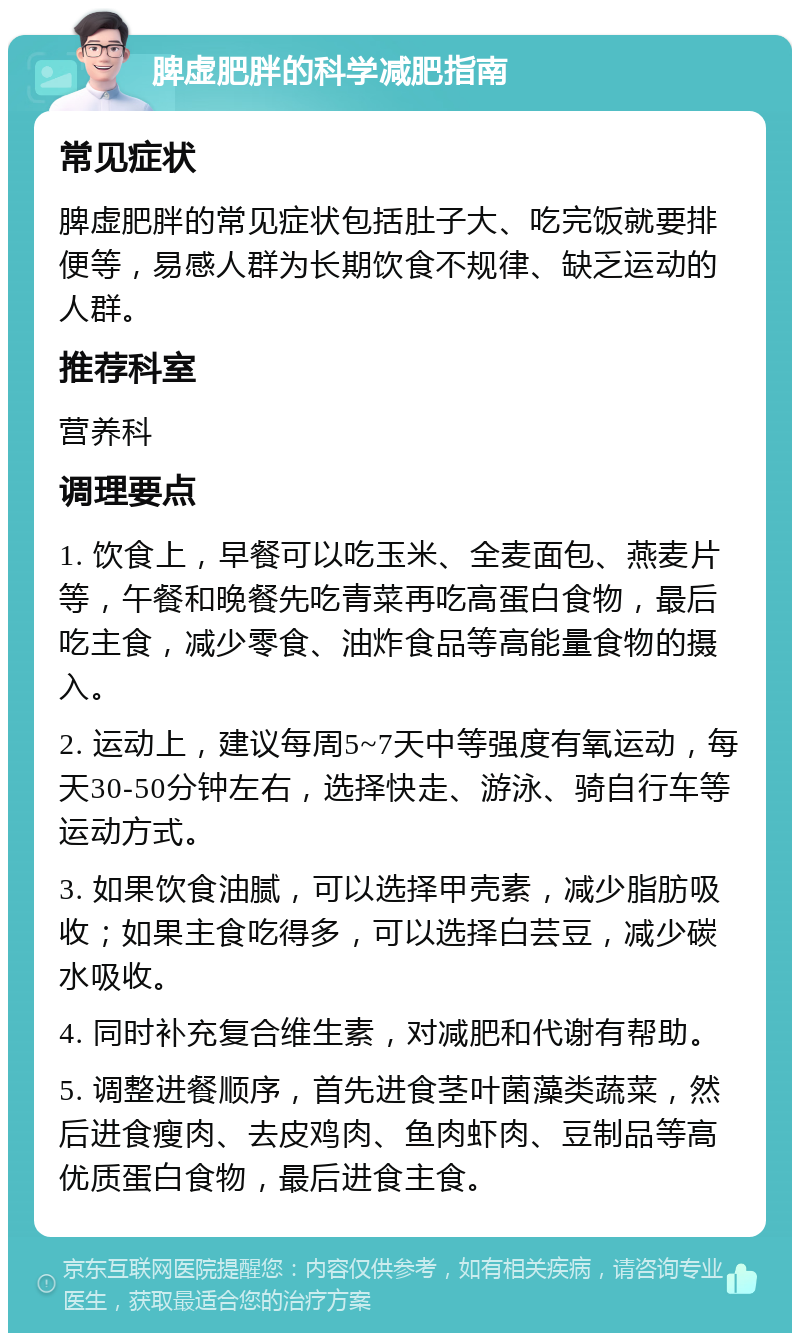 脾虚肥胖的科学减肥指南 常见症状 脾虚肥胖的常见症状包括肚子大、吃完饭就要排便等，易感人群为长期饮食不规律、缺乏运动的人群。 推荐科室 营养科 调理要点 1. 饮食上，早餐可以吃玉米、全麦面包、燕麦片等，午餐和晚餐先吃青菜再吃高蛋白食物，最后吃主食，减少零食、油炸食品等高能量食物的摄入。 2. 运动上，建议每周5~7天中等强度有氧运动，每天30-50分钟左右，选择快走、游泳、骑自行车等运动方式。 3. 如果饮食油腻，可以选择甲壳素，减少脂肪吸收；如果主食吃得多，可以选择白芸豆，减少碳水吸收。 4. 同时补充复合维生素，对减肥和代谢有帮助。 5. 调整进餐顺序，首先进食茎叶菌藻类蔬菜，然后进食瘦肉、去皮鸡肉、鱼肉虾肉、豆制品等高优质蛋白食物，最后进食主食。