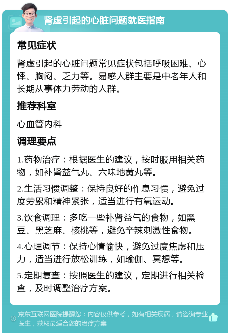 肾虚引起的心脏问题就医指南 常见症状 肾虚引起的心脏问题常见症状包括呼吸困难、心悸、胸闷、乏力等。易感人群主要是中老年人和长期从事体力劳动的人群。 推荐科室 心血管内科 调理要点 1.药物治疗：根据医生的建议，按时服用相关药物，如补肾益气丸、六味地黄丸等。 2.生活习惯调整：保持良好的作息习惯，避免过度劳累和精神紧张，适当进行有氧运动。 3.饮食调理：多吃一些补肾益气的食物，如黑豆、黑芝麻、核桃等，避免辛辣刺激性食物。 4.心理调节：保持心情愉快，避免过度焦虑和压力，适当进行放松训练，如瑜伽、冥想等。 5.定期复查：按照医生的建议，定期进行相关检查，及时调整治疗方案。