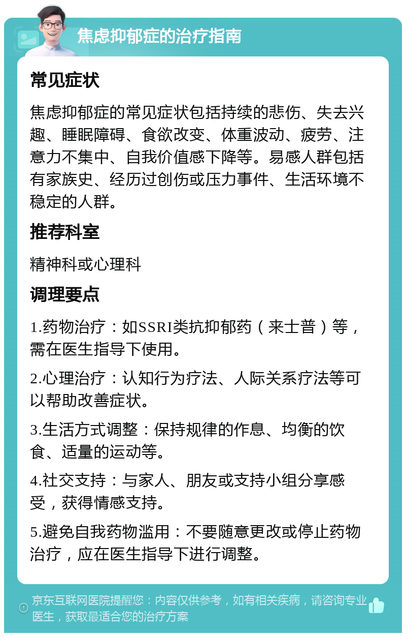 焦虑抑郁症的治疗指南 常见症状 焦虑抑郁症的常见症状包括持续的悲伤、失去兴趣、睡眠障碍、食欲改变、体重波动、疲劳、注意力不集中、自我价值感下降等。易感人群包括有家族史、经历过创伤或压力事件、生活环境不稳定的人群。 推荐科室 精神科或心理科 调理要点 1.药物治疗：如SSRI类抗抑郁药（来士普）等，需在医生指导下使用。 2.心理治疗：认知行为疗法、人际关系疗法等可以帮助改善症状。 3.生活方式调整：保持规律的作息、均衡的饮食、适量的运动等。 4.社交支持：与家人、朋友或支持小组分享感受，获得情感支持。 5.避免自我药物滥用：不要随意更改或停止药物治疗，应在医生指导下进行调整。