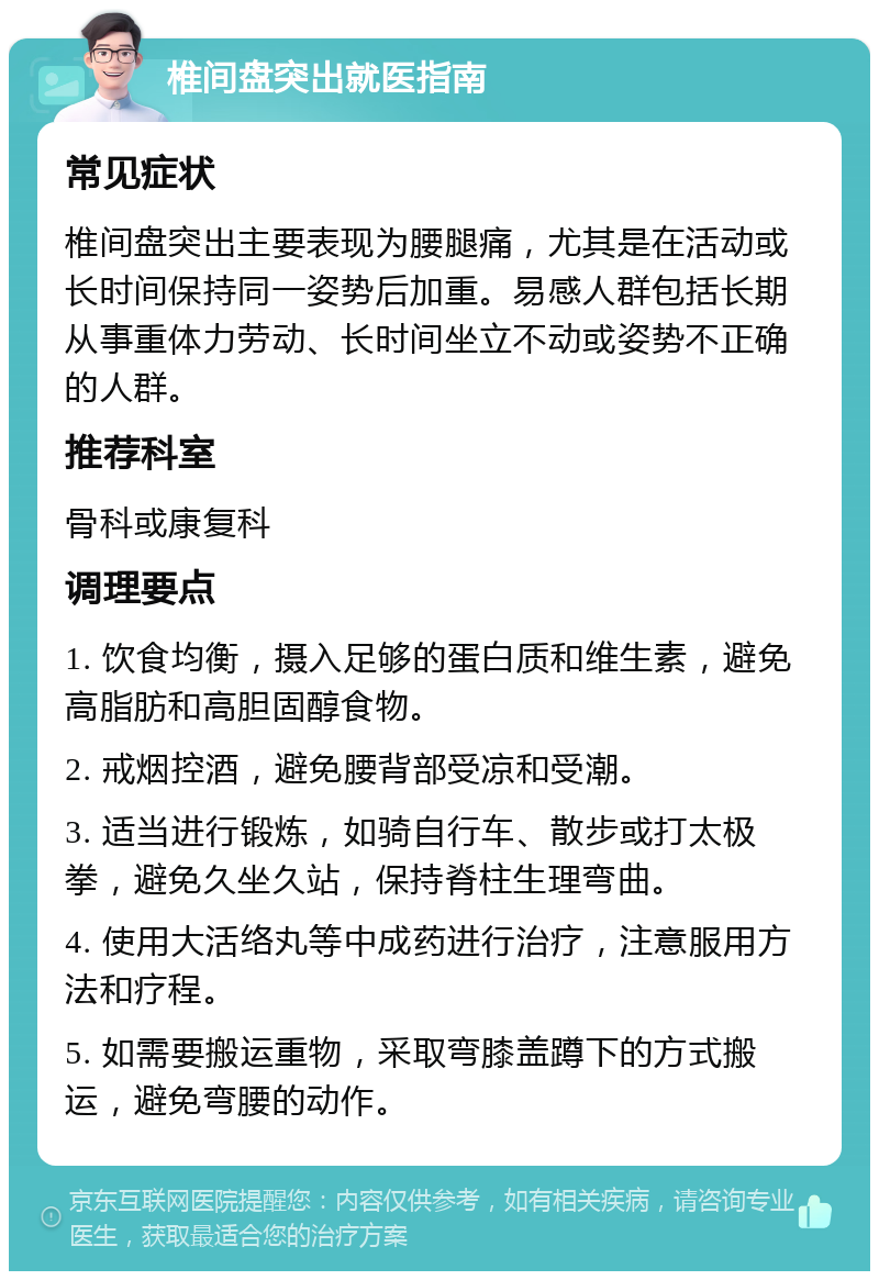 椎间盘突出就医指南 常见症状 椎间盘突出主要表现为腰腿痛，尤其是在活动或长时间保持同一姿势后加重。易感人群包括长期从事重体力劳动、长时间坐立不动或姿势不正确的人群。 推荐科室 骨科或康复科 调理要点 1. 饮食均衡，摄入足够的蛋白质和维生素，避免高脂肪和高胆固醇食物。 2. 戒烟控酒，避免腰背部受凉和受潮。 3. 适当进行锻炼，如骑自行车、散步或打太极拳，避免久坐久站，保持脊柱生理弯曲。 4. 使用大活络丸等中成药进行治疗，注意服用方法和疗程。 5. 如需要搬运重物，采取弯膝盖蹲下的方式搬运，避免弯腰的动作。