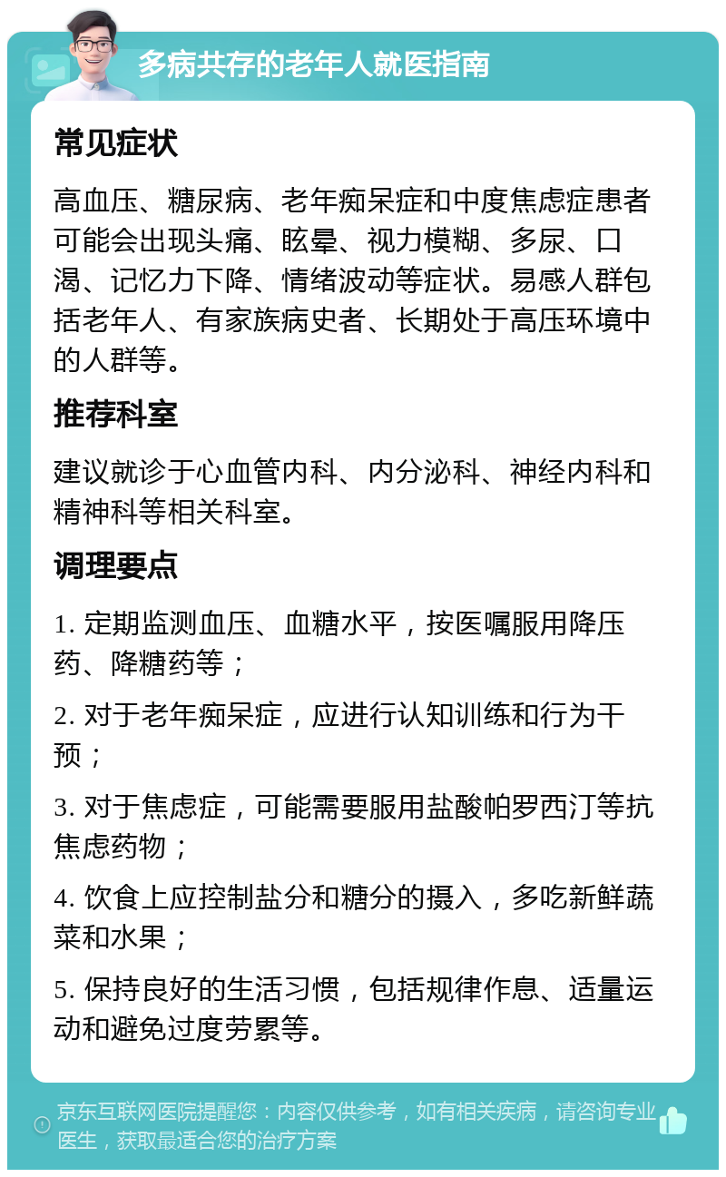 多病共存的老年人就医指南 常见症状 高血压、糖尿病、老年痴呆症和中度焦虑症患者可能会出现头痛、眩晕、视力模糊、多尿、口渴、记忆力下降、情绪波动等症状。易感人群包括老年人、有家族病史者、长期处于高压环境中的人群等。 推荐科室 建议就诊于心血管内科、内分泌科、神经内科和精神科等相关科室。 调理要点 1. 定期监测血压、血糖水平，按医嘱服用降压药、降糖药等； 2. 对于老年痴呆症，应进行认知训练和行为干预； 3. 对于焦虑症，可能需要服用盐酸帕罗西汀等抗焦虑药物； 4. 饮食上应控制盐分和糖分的摄入，多吃新鲜蔬菜和水果； 5. 保持良好的生活习惯，包括规律作息、适量运动和避免过度劳累等。