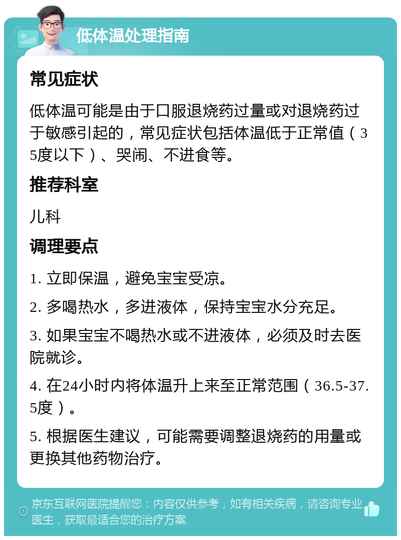 低体温处理指南 常见症状 低体温可能是由于口服退烧药过量或对退烧药过于敏感引起的，常见症状包括体温低于正常值（35度以下）、哭闹、不进食等。 推荐科室 儿科 调理要点 1. 立即保温，避免宝宝受凉。 2. 多喝热水，多进液体，保持宝宝水分充足。 3. 如果宝宝不喝热水或不进液体，必须及时去医院就诊。 4. 在24小时内将体温升上来至正常范围（36.5-37.5度）。 5. 根据医生建议，可能需要调整退烧药的用量或更换其他药物治疗。