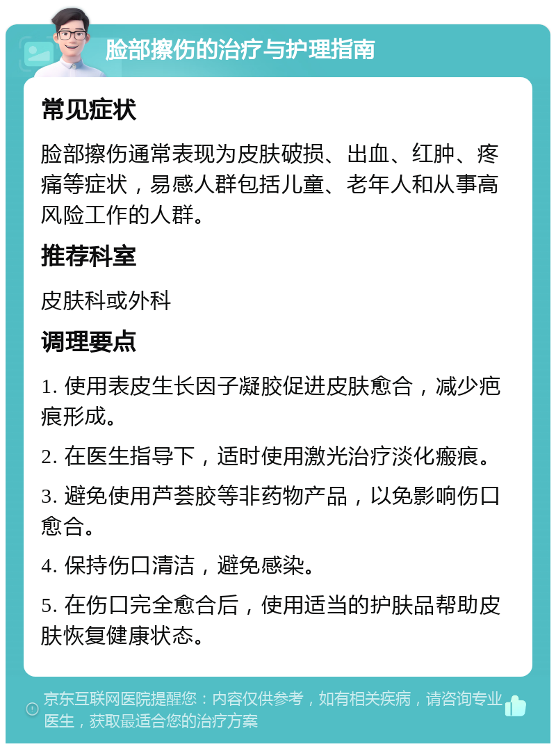 脸部擦伤的治疗与护理指南 常见症状 脸部擦伤通常表现为皮肤破损、出血、红肿、疼痛等症状，易感人群包括儿童、老年人和从事高风险工作的人群。 推荐科室 皮肤科或外科 调理要点 1. 使用表皮生长因子凝胶促进皮肤愈合，减少疤痕形成。 2. 在医生指导下，适时使用激光治疗淡化瘢痕。 3. 避免使用芦荟胶等非药物产品，以免影响伤口愈合。 4. 保持伤口清洁，避免感染。 5. 在伤口完全愈合后，使用适当的护肤品帮助皮肤恢复健康状态。