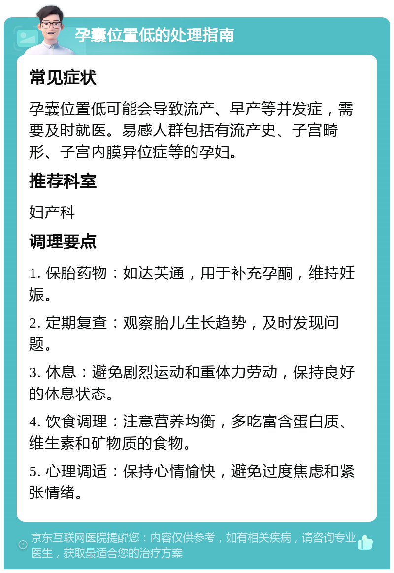 孕囊位置低的处理指南 常见症状 孕囊位置低可能会导致流产、早产等并发症，需要及时就医。易感人群包括有流产史、子宫畸形、子宫内膜异位症等的孕妇。 推荐科室 妇产科 调理要点 1. 保胎药物：如达芙通，用于补充孕酮，维持妊娠。 2. 定期复查：观察胎儿生长趋势，及时发现问题。 3. 休息：避免剧烈运动和重体力劳动，保持良好的休息状态。 4. 饮食调理：注意营养均衡，多吃富含蛋白质、维生素和矿物质的食物。 5. 心理调适：保持心情愉快，避免过度焦虑和紧张情绪。