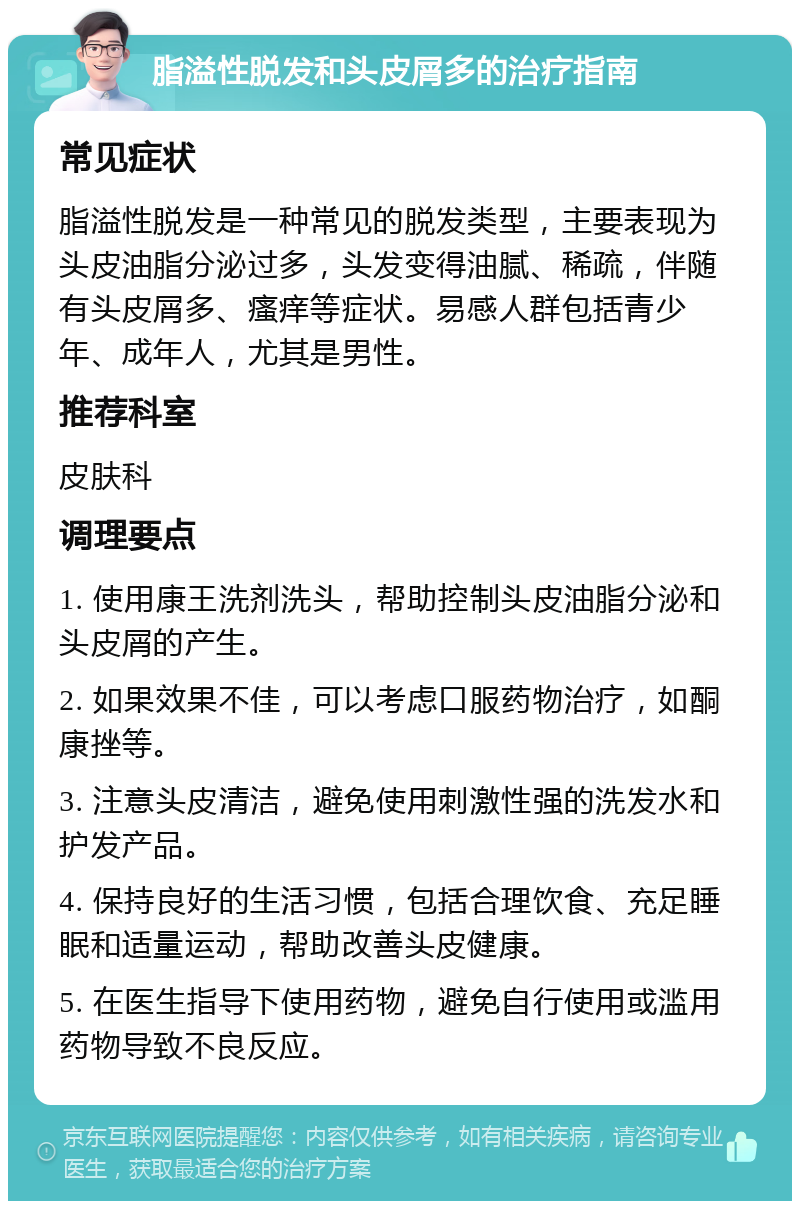 脂溢性脱发和头皮屑多的治疗指南 常见症状 脂溢性脱发是一种常见的脱发类型，主要表现为头皮油脂分泌过多，头发变得油腻、稀疏，伴随有头皮屑多、瘙痒等症状。易感人群包括青少年、成年人，尤其是男性。 推荐科室 皮肤科 调理要点 1. 使用康王洗剂洗头，帮助控制头皮油脂分泌和头皮屑的产生。 2. 如果效果不佳，可以考虑口服药物治疗，如酮康挫等。 3. 注意头皮清洁，避免使用刺激性强的洗发水和护发产品。 4. 保持良好的生活习惯，包括合理饮食、充足睡眠和适量运动，帮助改善头皮健康。 5. 在医生指导下使用药物，避免自行使用或滥用药物导致不良反应。