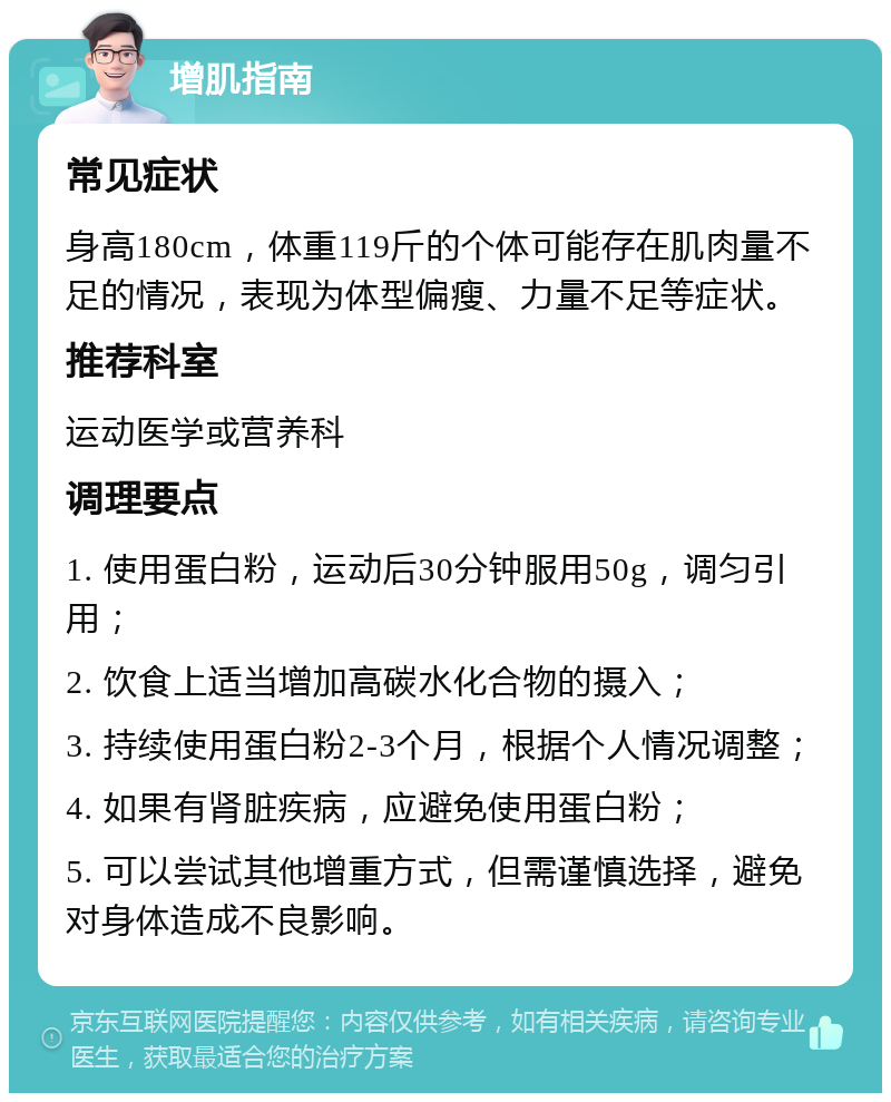 增肌指南 常见症状 身高180cm，体重119斤的个体可能存在肌肉量不足的情况，表现为体型偏瘦、力量不足等症状。 推荐科室 运动医学或营养科 调理要点 1. 使用蛋白粉，运动后30分钟服用50g，调匀引用； 2. 饮食上适当增加高碳水化合物的摄入； 3. 持续使用蛋白粉2-3个月，根据个人情况调整； 4. 如果有肾脏疾病，应避免使用蛋白粉； 5. 可以尝试其他增重方式，但需谨慎选择，避免对身体造成不良影响。