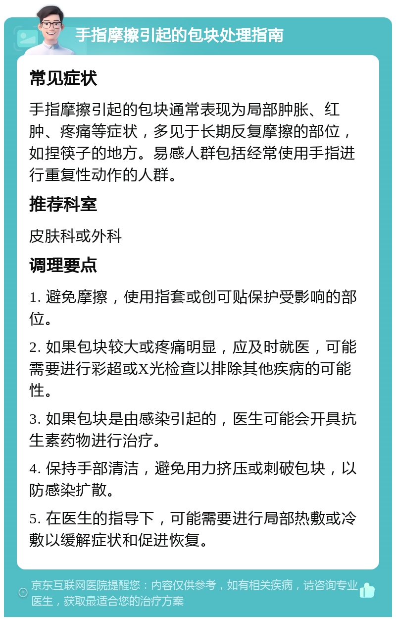 手指摩擦引起的包块处理指南 常见症状 手指摩擦引起的包块通常表现为局部肿胀、红肿、疼痛等症状，多见于长期反复摩擦的部位，如捏筷子的地方。易感人群包括经常使用手指进行重复性动作的人群。 推荐科室 皮肤科或外科 调理要点 1. 避免摩擦，使用指套或创可贴保护受影响的部位。 2. 如果包块较大或疼痛明显，应及时就医，可能需要进行彩超或X光检查以排除其他疾病的可能性。 3. 如果包块是由感染引起的，医生可能会开具抗生素药物进行治疗。 4. 保持手部清洁，避免用力挤压或刺破包块，以防感染扩散。 5. 在医生的指导下，可能需要进行局部热敷或冷敷以缓解症状和促进恢复。