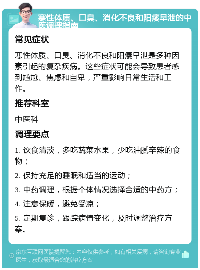 寒性体质、口臭、消化不良和阳痿早泄的中医调理指南 常见症状 寒性体质、口臭、消化不良和阳痿早泄是多种因素引起的复杂疾病。这些症状可能会导致患者感到尴尬、焦虑和自卑，严重影响日常生活和工作。 推荐科室 中医科 调理要点 1. 饮食清淡，多吃蔬菜水果，少吃油腻辛辣的食物； 2. 保持充足的睡眠和适当的运动； 3. 中药调理，根据个体情况选择合适的中药方； 4. 注意保暖，避免受凉； 5. 定期复诊，跟踪病情变化，及时调整治疗方案。