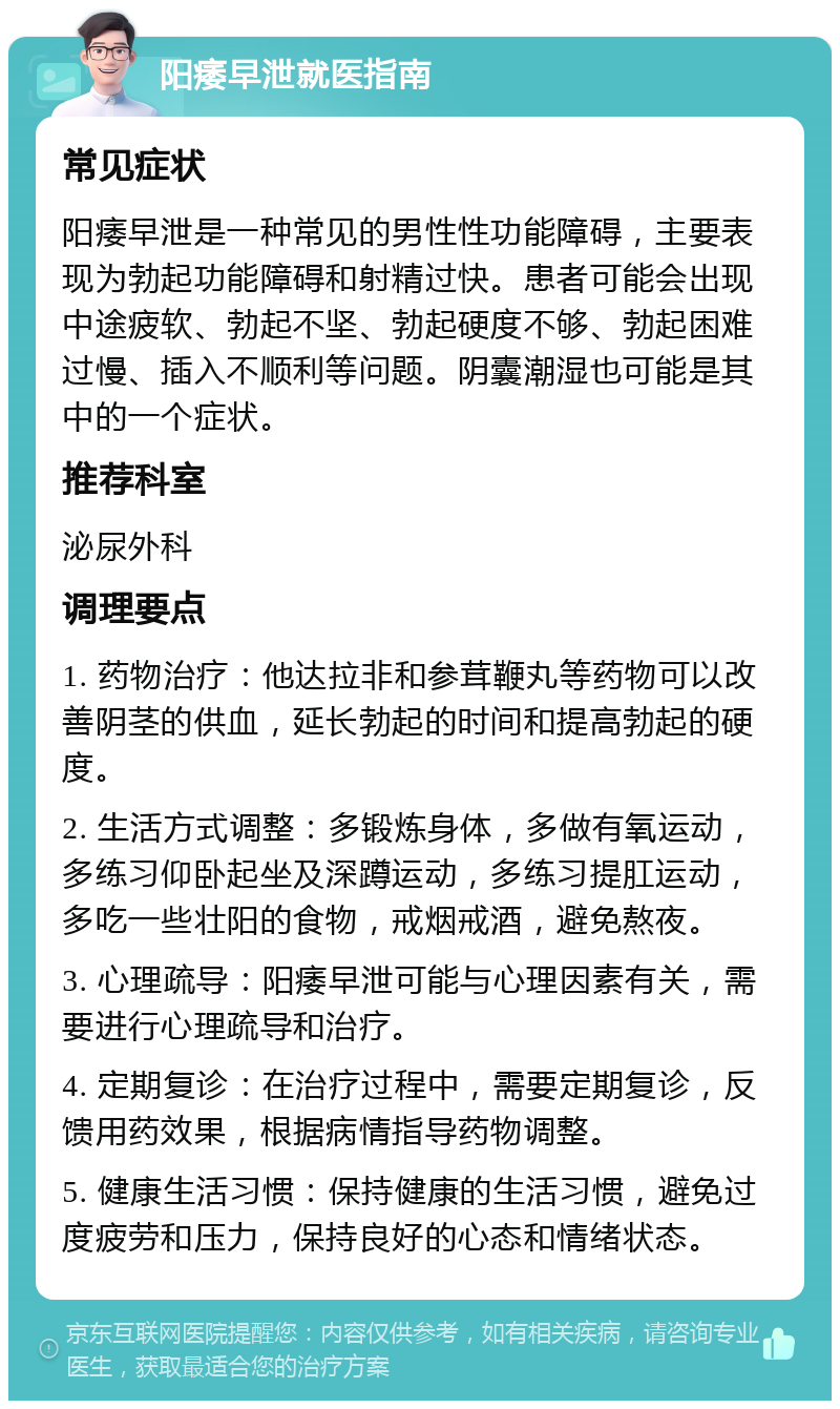 阳痿早泄就医指南 常见症状 阳痿早泄是一种常见的男性性功能障碍，主要表现为勃起功能障碍和射精过快。患者可能会出现中途疲软、勃起不坚、勃起硬度不够、勃起困难过慢、插入不顺利等问题。阴囊潮湿也可能是其中的一个症状。 推荐科室 泌尿外科 调理要点 1. 药物治疗：他达拉非和参茸鞭丸等药物可以改善阴茎的供血，延长勃起的时间和提高勃起的硬度。 2. 生活方式调整：多锻炼身体，多做有氧运动，多练习仰卧起坐及深蹲运动，多练习提肛运动，多吃一些壮阳的食物，戒烟戒酒，避免熬夜。 3. 心理疏导：阳痿早泄可能与心理因素有关，需要进行心理疏导和治疗。 4. 定期复诊：在治疗过程中，需要定期复诊，反馈用药效果，根据病情指导药物调整。 5. 健康生活习惯：保持健康的生活习惯，避免过度疲劳和压力，保持良好的心态和情绪状态。