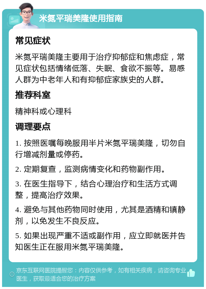 米氮平瑞美隆使用指南 常见症状 米氮平瑞美隆主要用于治疗抑郁症和焦虑症，常见症状包括情绪低落、失眠、食欲不振等。易感人群为中老年人和有抑郁症家族史的人群。 推荐科室 精神科或心理科 调理要点 1. 按照医嘱每晚服用半片米氮平瑞美隆，切勿自行增减剂量或停药。 2. 定期复查，监测病情变化和药物副作用。 3. 在医生指导下，结合心理治疗和生活方式调整，提高治疗效果。 4. 避免与其他药物同时使用，尤其是酒精和镇静剂，以免发生不良反应。 5. 如果出现严重不适或副作用，应立即就医并告知医生正在服用米氮平瑞美隆。