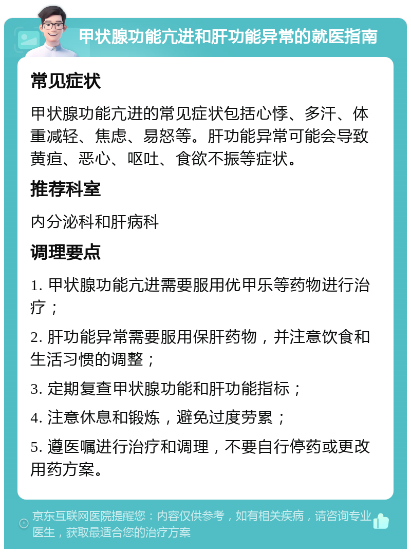 甲状腺功能亢进和肝功能异常的就医指南 常见症状 甲状腺功能亢进的常见症状包括心悸、多汗、体重减轻、焦虑、易怒等。肝功能异常可能会导致黄疸、恶心、呕吐、食欲不振等症状。 推荐科室 内分泌科和肝病科 调理要点 1. 甲状腺功能亢进需要服用优甲乐等药物进行治疗； 2. 肝功能异常需要服用保肝药物，并注意饮食和生活习惯的调整； 3. 定期复查甲状腺功能和肝功能指标； 4. 注意休息和锻炼，避免过度劳累； 5. 遵医嘱进行治疗和调理，不要自行停药或更改用药方案。