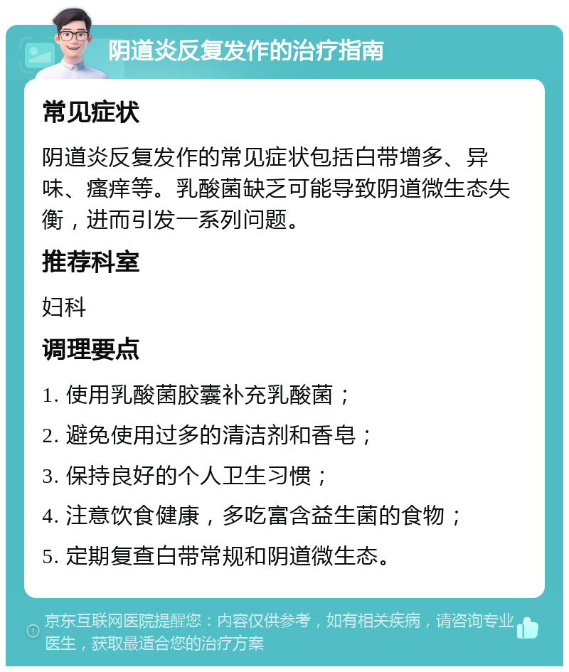 阴道炎反复发作的治疗指南 常见症状 阴道炎反复发作的常见症状包括白带增多、异味、瘙痒等。乳酸菌缺乏可能导致阴道微生态失衡，进而引发一系列问题。 推荐科室 妇科 调理要点 1. 使用乳酸菌胶囊补充乳酸菌； 2. 避免使用过多的清洁剂和香皂； 3. 保持良好的个人卫生习惯； 4. 注意饮食健康，多吃富含益生菌的食物； 5. 定期复查白带常规和阴道微生态。